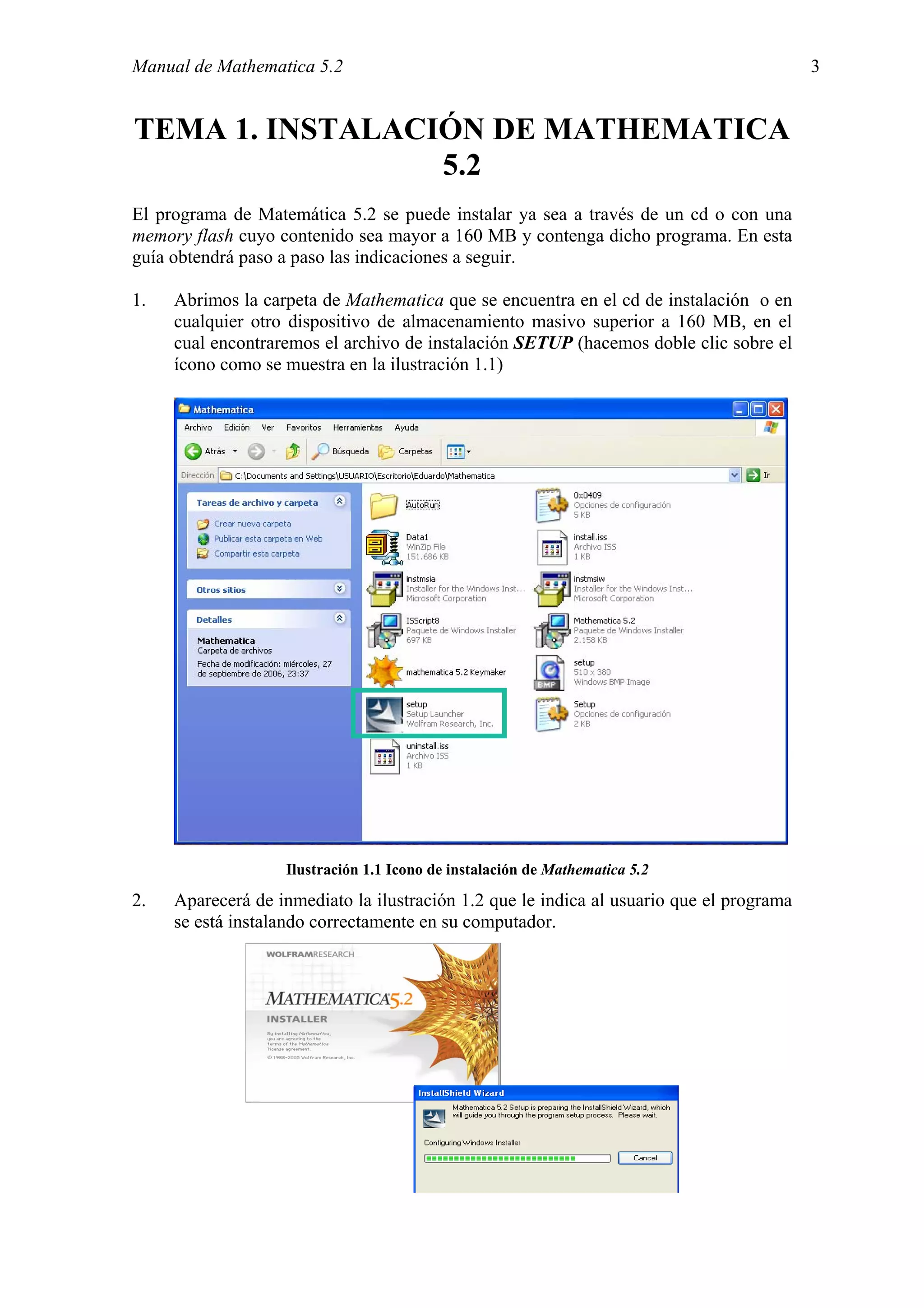 Manual de Mathematica 5.2                                                                 3


TEMA 1. INSTALACIÓN DE MATHEMATICA
                 5.2
El programa de Matemática 5.2 se puede instalar ya sea a través de un cd o con una
memory flash cuyo contenido sea mayor a 160 MB y contenga dicho programa. En esta
guía obtendrá paso a paso las indicaciones a seguir.

1.   Abrimos la carpeta de Mathematica que se encuentra en el cd de instalación o en
     cualquier otro dispositivo de almacenamiento masivo superior a 160 MB, en el
     cual encontraremos el archivo de instalación SETUP (hacemos doble clic sobre el
     ícono como se muestra en la ilustración 1.1)




                   Ilustración 1.1 Icono de instalación de Mathematica 5.2

2.   Aparecerá de inmediato la ilustración 1.2 que le indica al usuario que el programa
     se está instalando correctamente en su computador.
 