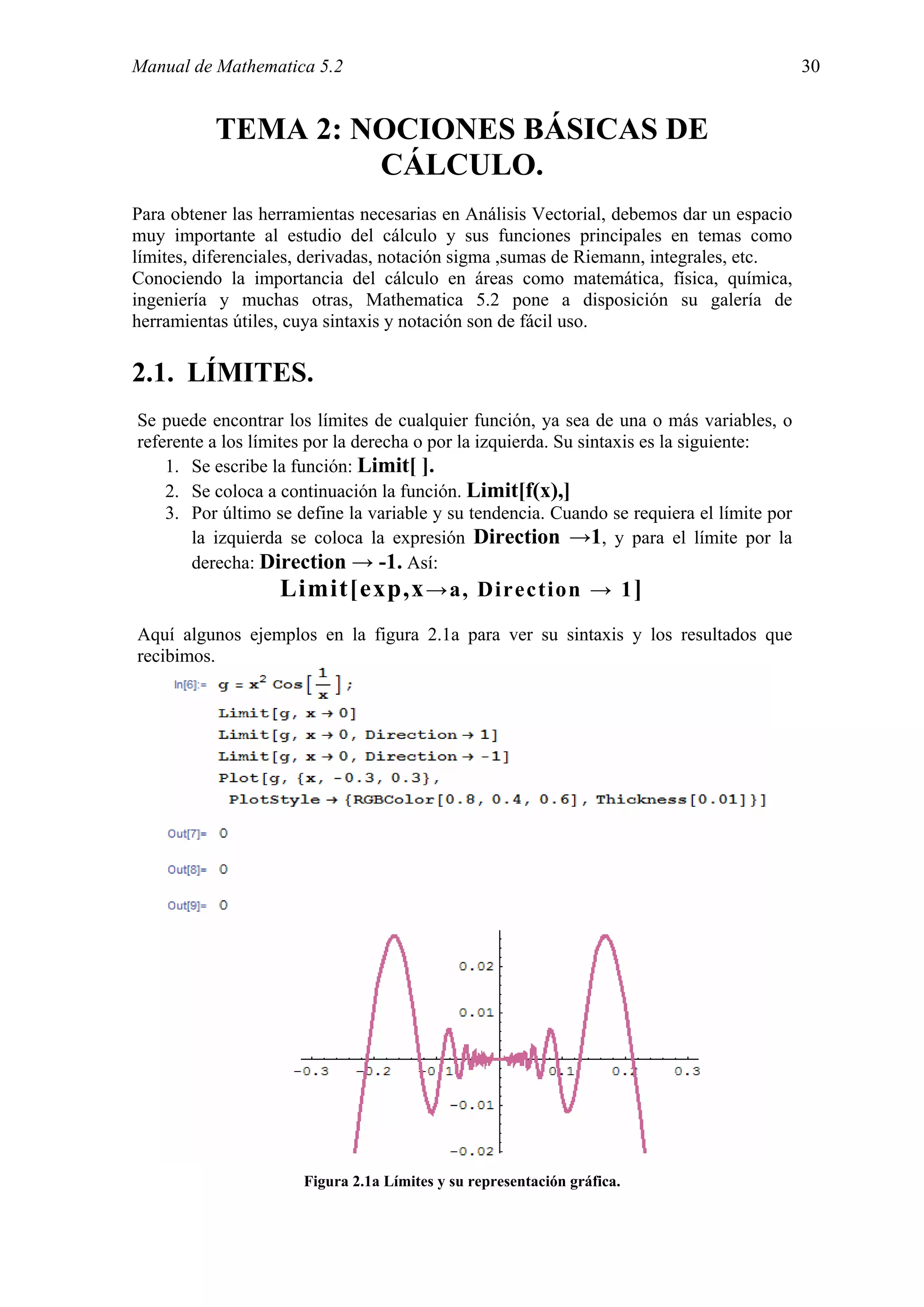 Manual de Mathematica 5.2                                                                  30


          TEMA 2: NOCIONES BÁSICAS DE
                   CÁLCULO.
Para obtener las herramientas necesarias en Análisis Vectorial, debemos dar un espacio
muy importante al estudio del cálculo y sus funciones principales en temas como
límites, diferenciales, derivadas, notación sigma ,sumas de Riemann, integrales, etc.
Conociendo la importancia del cálculo en áreas como matemática, física, química,
ingeniería y muchas otras, Mathematica 5.2 pone a disposición su galería de
herramientas útiles, cuya sintaxis y notación son de fácil uso.

2.1. LÍMITES.
Se puede encontrar los límites de cualquier función, ya sea de una o más variables, o
referente a los límites por la derecha o por la izquierda. Su sintaxis es la siguiente:
    1. Se escribe la función: Limit[ ].
    2. Se coloca a continuación la función. Limit[f(x),]
    3. Por último se define la variable y su tendencia. Cuando se requiera el límite por
       la izquierda se coloca la expresión Direction →1, y para el límite por la
       derecha: Direction → -1. Así:
                   Limit[exp,x →a, Direction → 1 ]
Aquí algunos ejemplos en la figura 2.1a para ver su sintaxis y los resultados que
recibimos.




                      Figura 2.1a Límites y su representación gráfica.
 