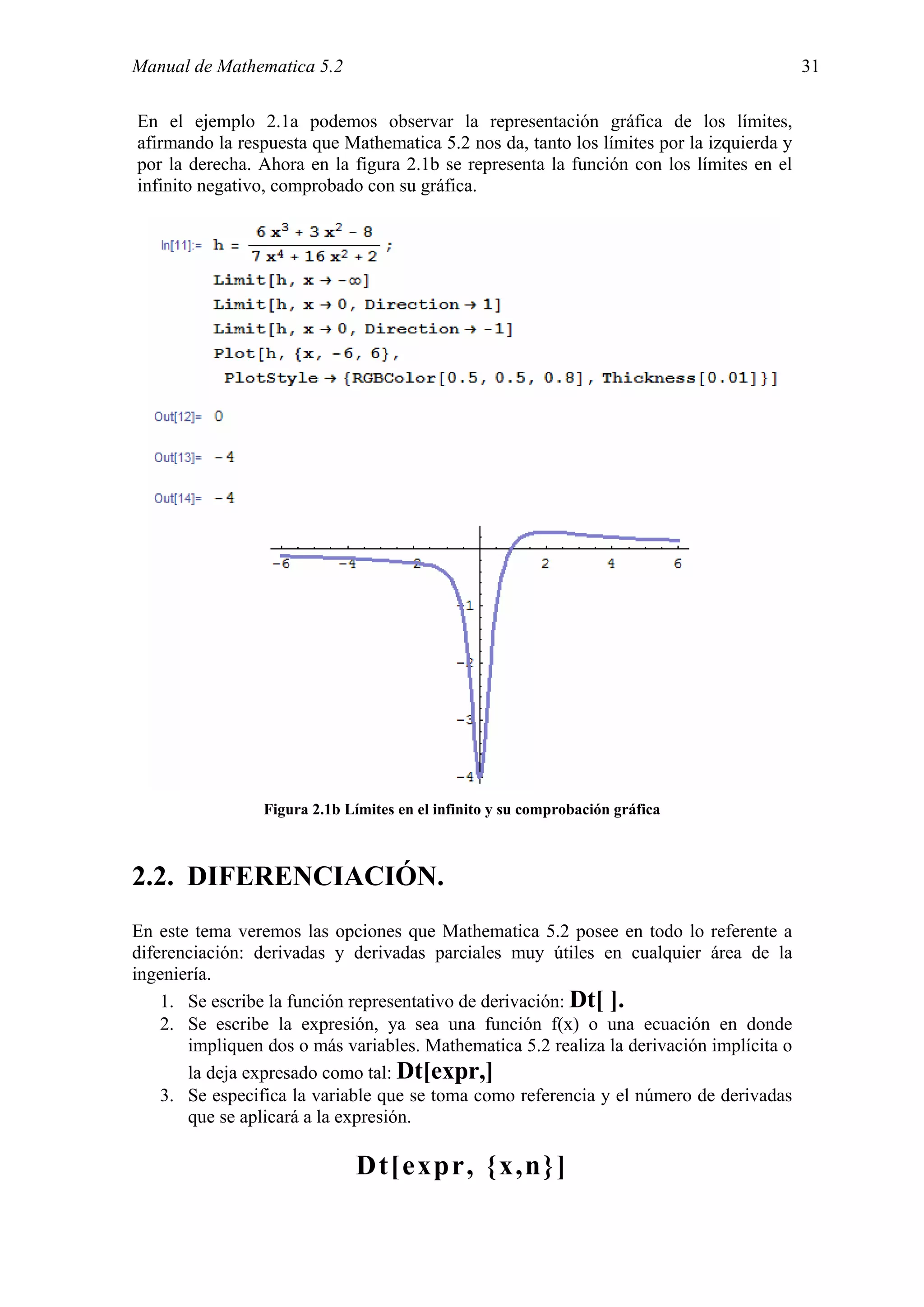 Manual de Mathematica 5.2                                                                 31

En el ejemplo 2.1a podemos observar la representación gráfica de los límites,
afirmando la respuesta que Mathematica 5.2 nos da, tanto los límites por la izquierda y
por la derecha. Ahora en la figura 2.1b se representa la función con los límites en el
infinito negativo, comprobado con su gráfica.




                 Figura 2.1b Límites en el infinito y su comprobación gráfica



2.2. DIFERENCIACIÓN.
En este tema veremos las opciones que Mathematica 5.2 posee en todo lo referente a
diferenciación: derivadas y derivadas parciales muy útiles en cualquier área de la
ingeniería.
    1. Se escribe la función representativo de derivación: Dt[ ].
    2. Se escribe la expresión, ya sea una función f(x) o una ecuación en donde
       impliquen dos o más variables. Mathematica 5.2 realiza la derivación implícita o
       la deja expresado como tal: Dt[expr,]
    3. Se especifica la variable que se toma como referencia y el número de derivadas
       que se aplicará a la expresión.

                              Dt[expr, {x,n}]
 