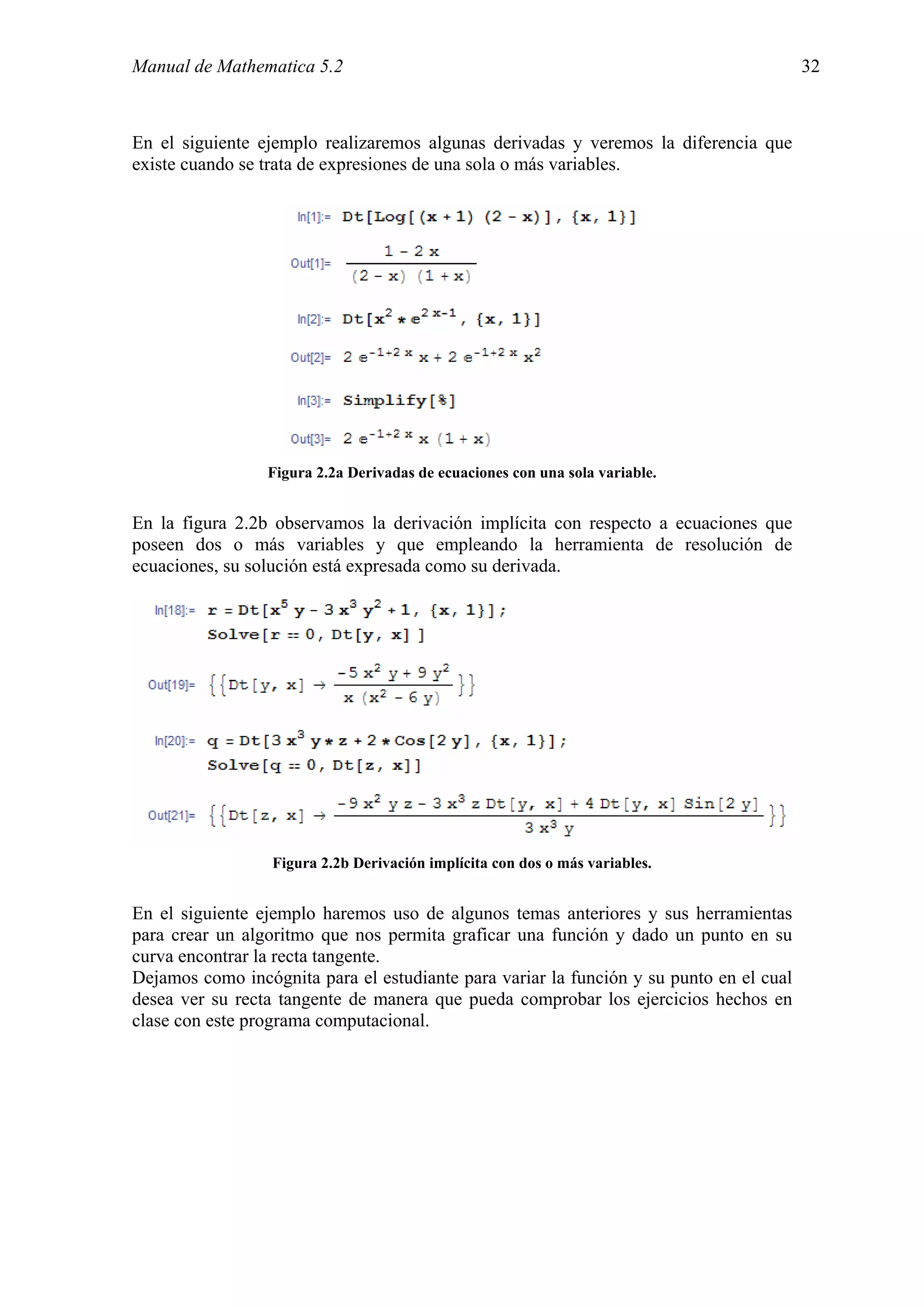 Manual de Mathematica 5.2                                                                32



En el siguiente ejemplo realizaremos algunas derivadas y veremos la diferencia que
existe cuando se trata de expresiones de una sola o más variables.




                 Figura 2.2a Derivadas de ecuaciones con una sola variable.


En la figura 2.2b observamos la derivación implícita con respecto a ecuaciones que
poseen dos o más variables y que empleando la herramienta de resolución de
ecuaciones, su solución está expresada como su derivada.




                  Figura 2.2b Derivación implícita con dos o más variables.


En el siguiente ejemplo haremos uso de algunos temas anteriores y sus herramientas
para crear un algoritmo que nos permita graficar una función y dado un punto en su
curva encontrar la recta tangente.
Dejamos como incógnita para el estudiante para variar la función y su punto en el cual
desea ver su recta tangente de manera que pueda comprobar los ejercicios hechos en
clase con este programa computacional.
 