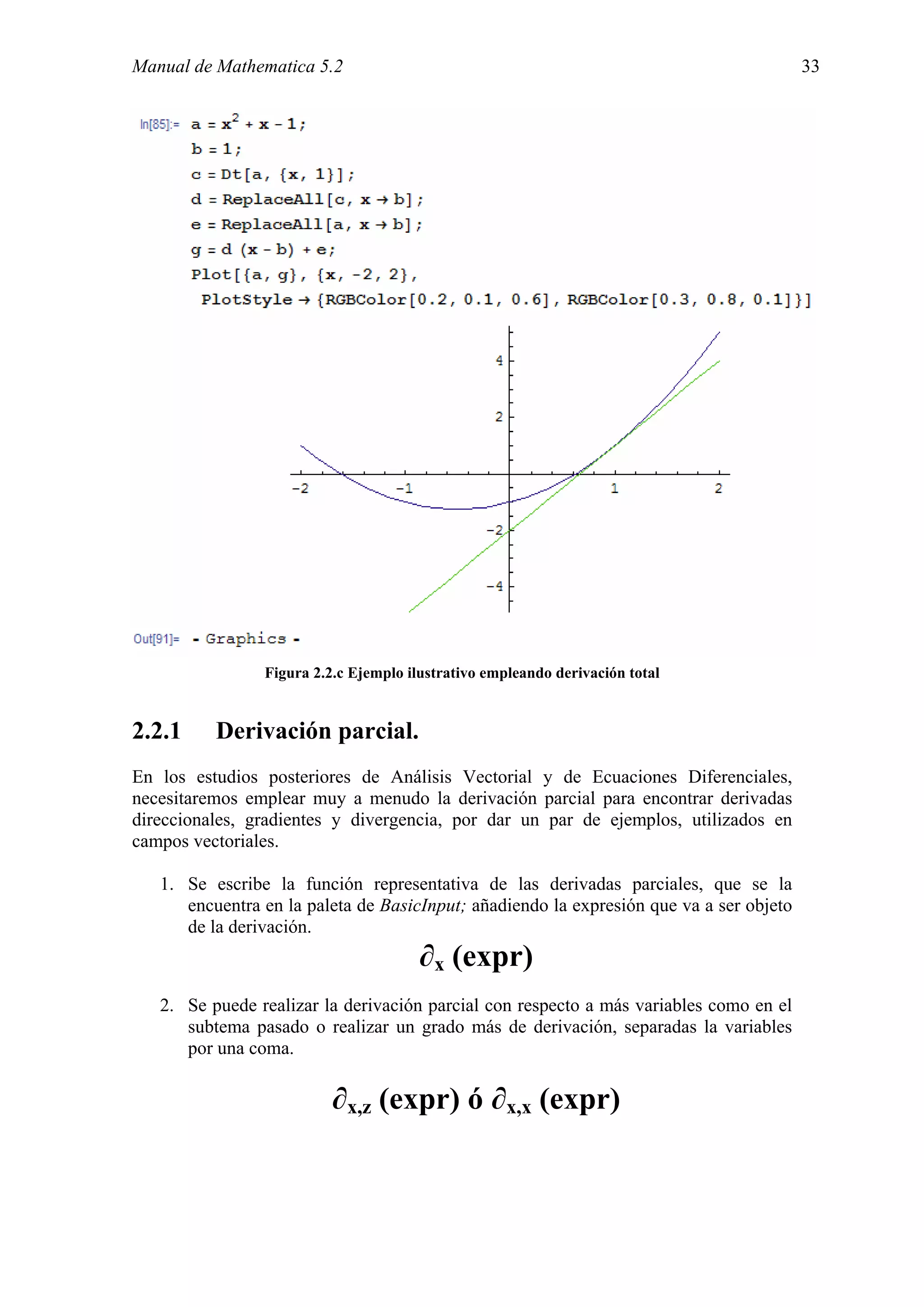 Manual de Mathematica 5.2                                                                33




                Figura 2.2.c Ejemplo ilustrativo empleando derivación total


2.2.1     Derivación parcial.
En los estudios posteriores de Análisis Vectorial y de Ecuaciones Diferenciales,
necesitaremos emplear muy a menudo la derivación parcial para encontrar derivadas
direccionales, gradientes y divergencia, por dar un par de ejemplos, utilizados en
campos vectoriales.

   1. Se escribe la función representativa de las derivadas parciales, que se la
      encuentra en la paleta de BasicInput; añadiendo la expresión que va a ser objeto
      de la derivación.
                                       ∂x (expr)
   2. Se puede realizar la derivación parcial con respecto a más variables como en el
      subtema pasado o realizar un grado más de derivación, separadas la variables
      por una coma.

                          ∂x,z (expr) ó ∂x,x (expr)
 