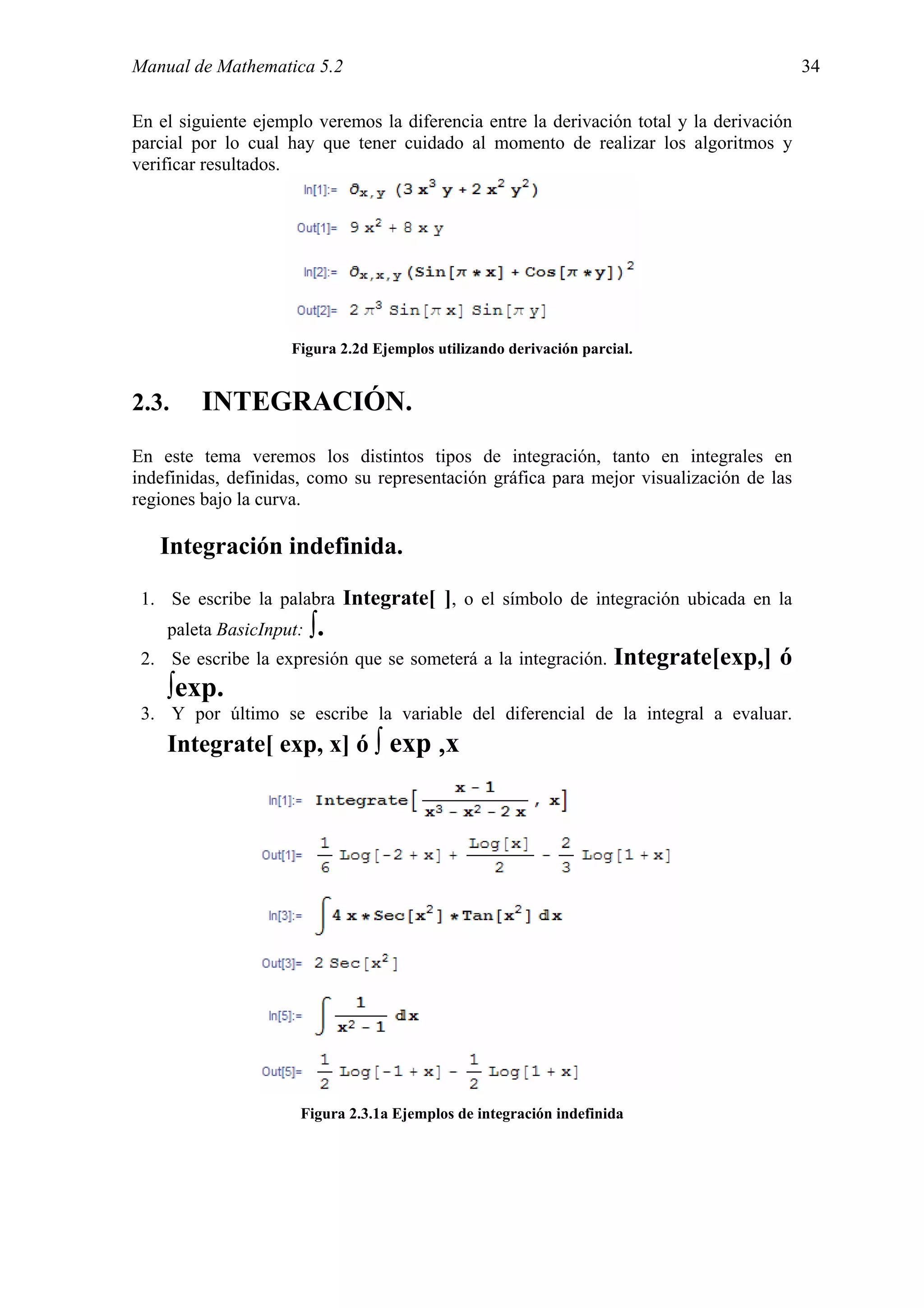 Manual de Mathematica 5.2                                                                 34

En el siguiente ejemplo veremos la diferencia entre la derivación total y la derivación
parcial por lo cual hay que tener cuidado al momento de realizar los algoritmos y
verificar resultados.




                     Figura 2.2d Ejemplos utilizando derivación parcial.


2.3.     INTEGRACIÓN.
En este tema veremos los distintos tipos de integración, tanto en integrales en
indefinidas, definidas, como su representación gráfica para mejor visualización de las
regiones bajo la curva.

   Integración indefinida.

 1. Se escribe la palabra Integrate[ ], o el símbolo de integración ubicada en la
    paleta BasicInput:   ∫.
 2. Se escribe la expresión que se someterá a la integración.        Integrate[exp,] ó
    ∫exp.
 3. Y por último se escribe la variable del diferencial de la integral a evaluar.
    Integrate[ exp, x] ó ∫ exp ,x




                      Figura 2.3.1a Ejemplos de integración indefinida
 