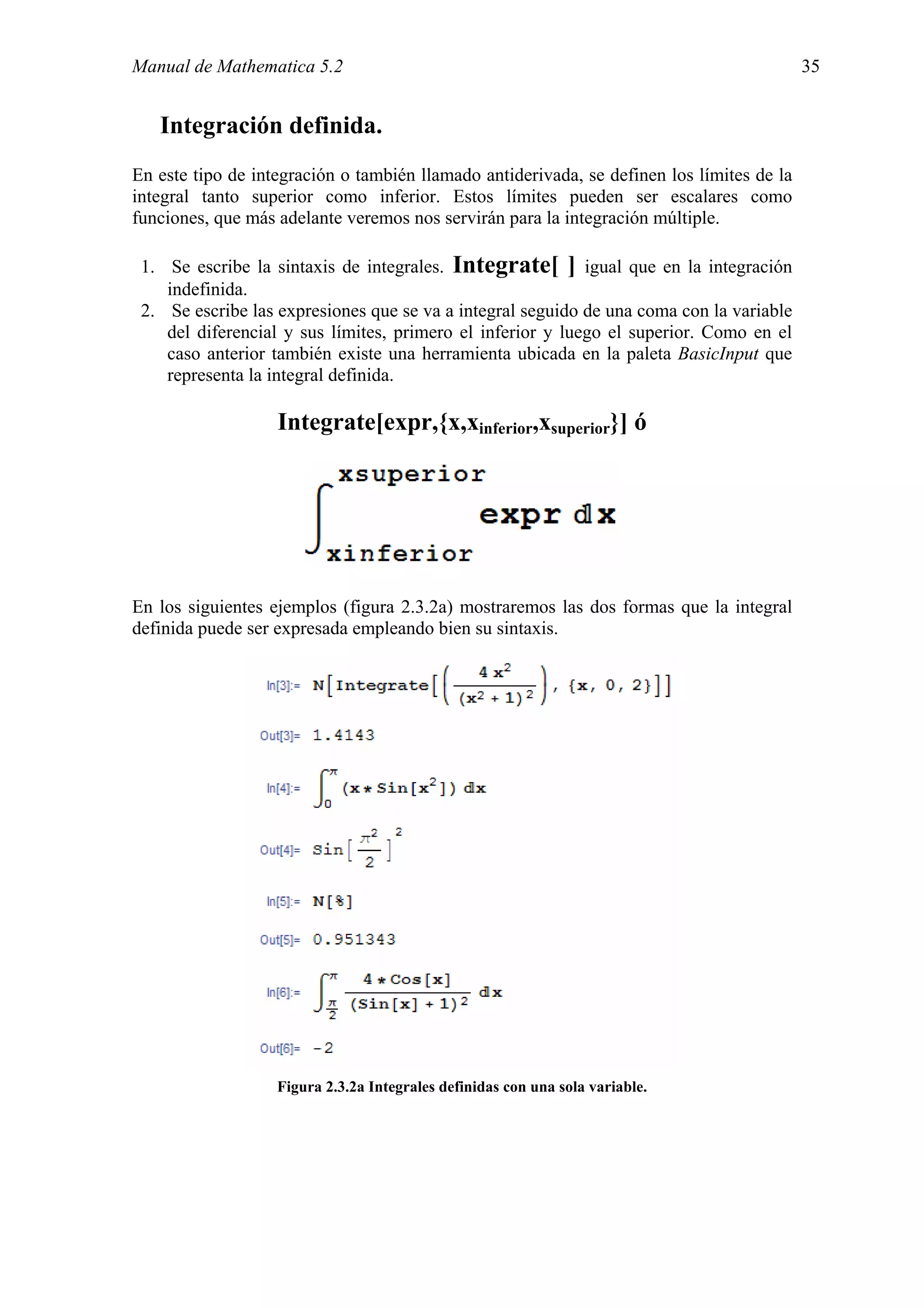 Manual de Mathematica 5.2                                                                  35


   Integración definida.
En este tipo de integración o también llamado antiderivada, se definen los límites de la
integral tanto superior como inferior. Estos límites pueden ser escalares como
funciones, que más adelante veremos nos servirán para la integración múltiple.

 1. Se escribe la sintaxis de integrales. Integrate[ ] igual que en la integración
    indefinida.
 2. Se escribe las expresiones que se va a integral seguido de una coma con la variable
    del diferencial y sus límites, primero el inferior y luego el superior. Como en el
    caso anterior también existe una herramienta ubicada en la paleta BasicInput que
    representa la integral definida.

                   Integrate[expr,{x,xinferior,xsuperior}] ó




En los siguientes ejemplos (figura 2.3.2a) mostraremos las dos formas que la integral
definida puede ser expresada empleando bien su sintaxis.




                   Figura 2.3.2a Integrales definidas con una sola variable.
 