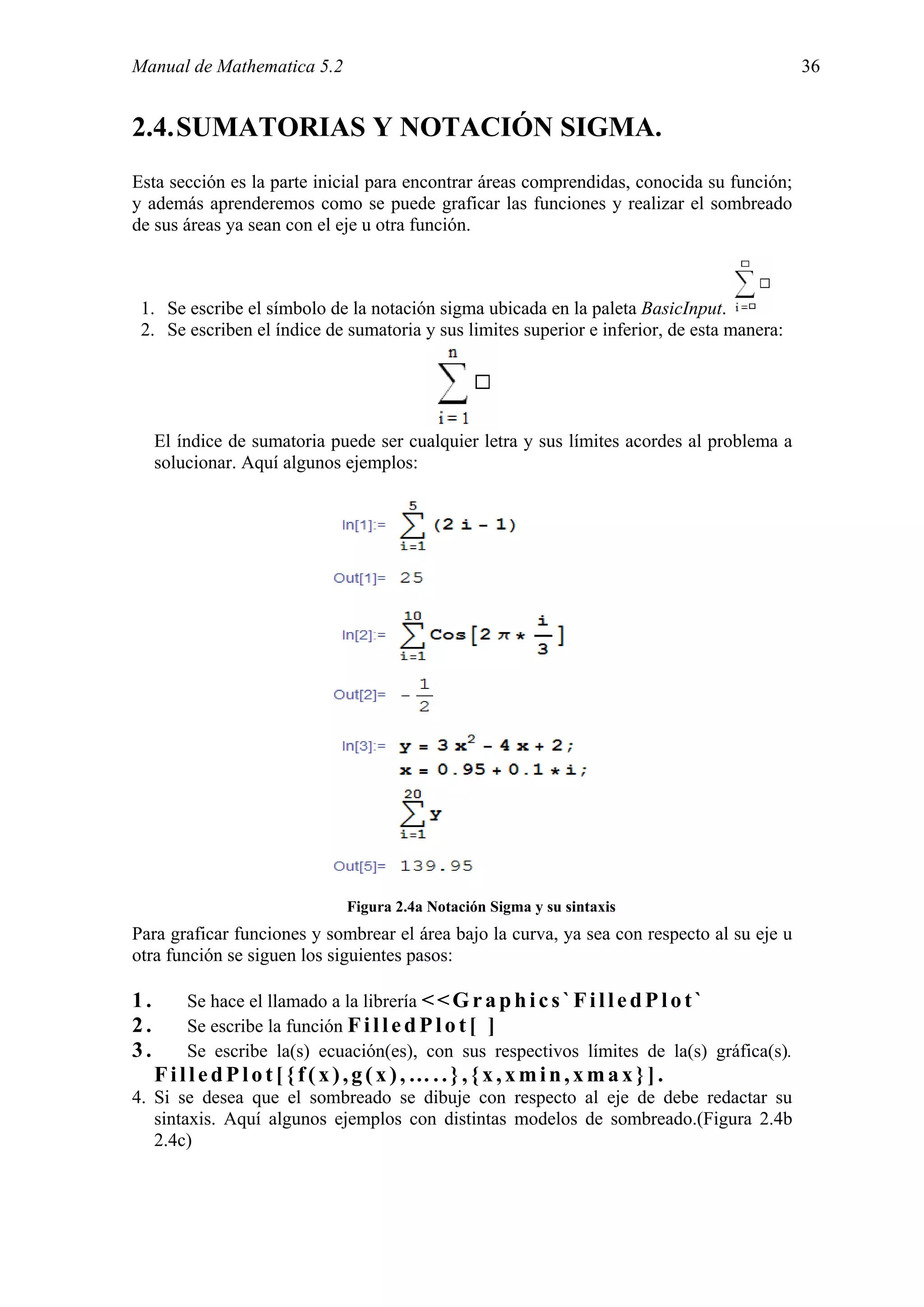 Manual de Mathematica 5.2                                                                   36


2.4. SUMATORIAS Y NOTACIÓN SIGMA.
Esta sección es la parte inicial para encontrar áreas comprendidas, conocida su función;
y además aprenderemos como se puede graficar las funciones y realizar el sombreado
de sus áreas ya sean con el eje u otra función.



 1. Se escribe el símbolo de la notación sigma ubicada en la paleta BasicInput.
 2. Se escriben el índice de sumatoria y sus limites superior e inferior, de esta manera:




     El índice de sumatoria puede ser cualquier letra y sus límites acordes al problema a
     solucionar. Aquí algunos ejemplos:




                              Figura 2.4a Notación Sigma y su sintaxis
Para graficar funciones y sombrear el área bajo la curva, ya sea con respecto al su eje u
otra función se siguen los siguientes pasos:

1.       Se hace el llamado a la librería < < G r a p h i c s ` F i l l e d P l o t `
2.       Se escribe la función F i l l e d P l o t [ ]
3.       Se escribe la(s) ecuación(es), con sus respectivos límites de la(s) gráfica(s).
     FilledPlot[{f(x),g(x),…..},{x,xmin,xmax}].
4. Si se desea que el sombreado se dibuje con respecto al eje de debe redactar su
   sintaxis. Aquí algunos ejemplos con distintas modelos de sombreado.(Figura 2.4b
   2.4c)
 