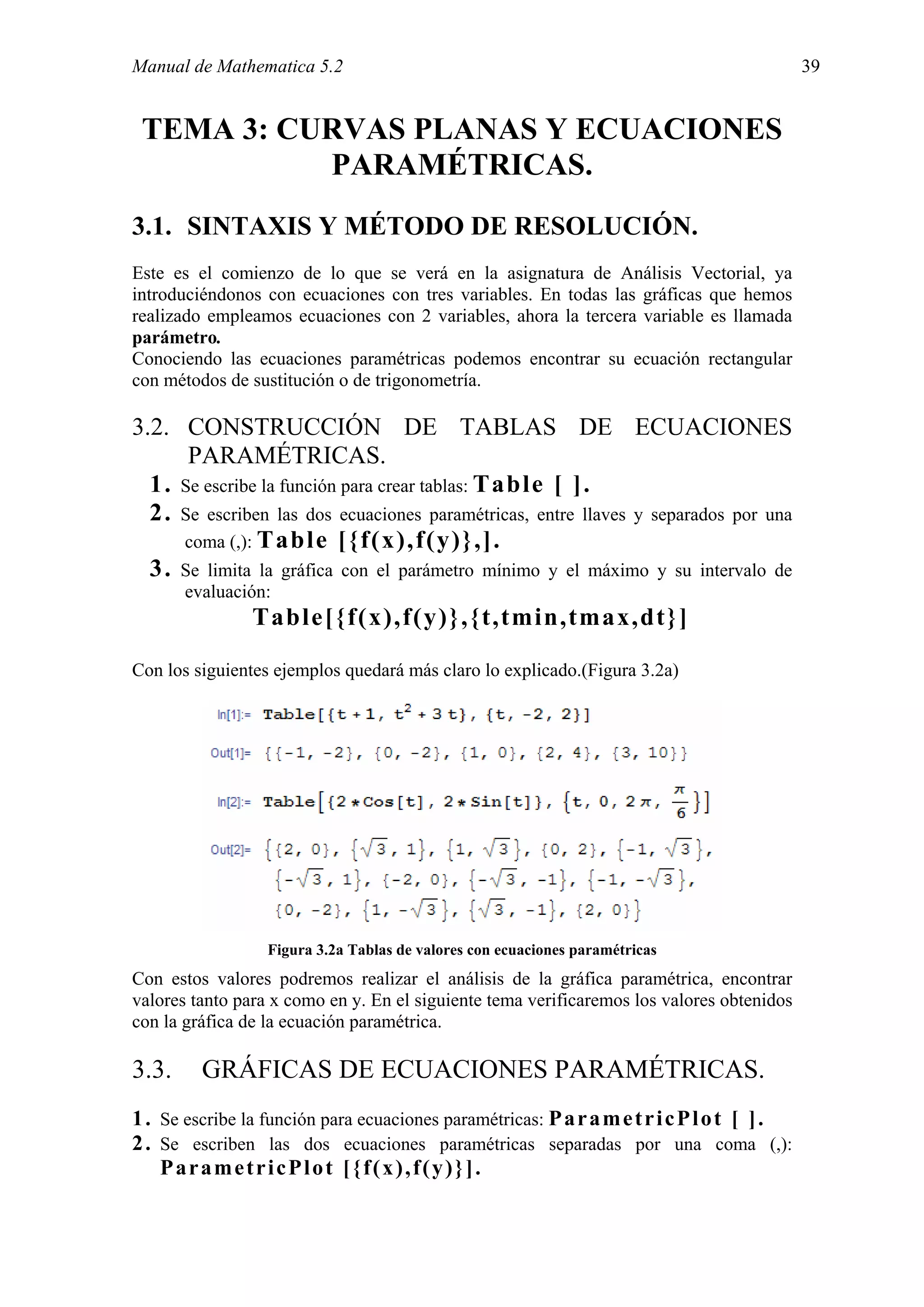 Manual de Mathematica 5.2                                                                   39


 TEMA 3: CURVAS PLANAS Y ECUACIONES
           PARAMÉTRICAS.
3.1. SINTAXIS Y MÉTODO DE RESOLUCIÓN.
Este es el comienzo de lo que se verá en la asignatura de Análisis Vectorial, ya
introduciéndonos con ecuaciones con tres variables. En todas las gráficas que hemos
realizado empleamos ecuaciones con 2 variables, ahora la tercera variable es llamada
parámetro.
Conociendo las ecuaciones paramétricas podemos encontrar su ecuación rectangular
con métodos de sustitución o de trigonometría.

3.2. CONSTRUCCIÓN DE TABLAS DE ECUACIONES
      PARAMÉTRICAS.
  1. Se escribe la función para crear tablas: Table [ ].
  2. Se escriben las dos ecuaciones paramétricas, entre llaves y separados por una
     coma (,): Table [{f(x),f(y)},].
  3. Se limita la gráfica con el parámetro mínimo y el máximo y su intervalo de
       evaluación:
                Table[{f(x),f(y)},{t,tmin,tmax,dt}]

Con los siguientes ejemplos quedará más claro lo explicado.(Figura 3.2a)




                  Figura 3.2a Tablas de valores con ecuaciones paramétricas
Con estos valores podremos realizar el análisis de la gráfica paramétrica, encontrar
valores tanto para x como en y. En el siguiente tema verificaremos los valores obtenidos
con la gráfica de la ecuación paramétrica.

3.3.     GRÁFICAS DE ECUACIONES PARAMÉTRICAS.
1 . Se escribe la función para ecuaciones paramétricas: P a r a m e t r i c P l o t [ ] .
2 . Se escriben las dos ecuaciones paramétricas separadas por una coma (,):
    ParametricPlot [{f(x),f(y)}].
 