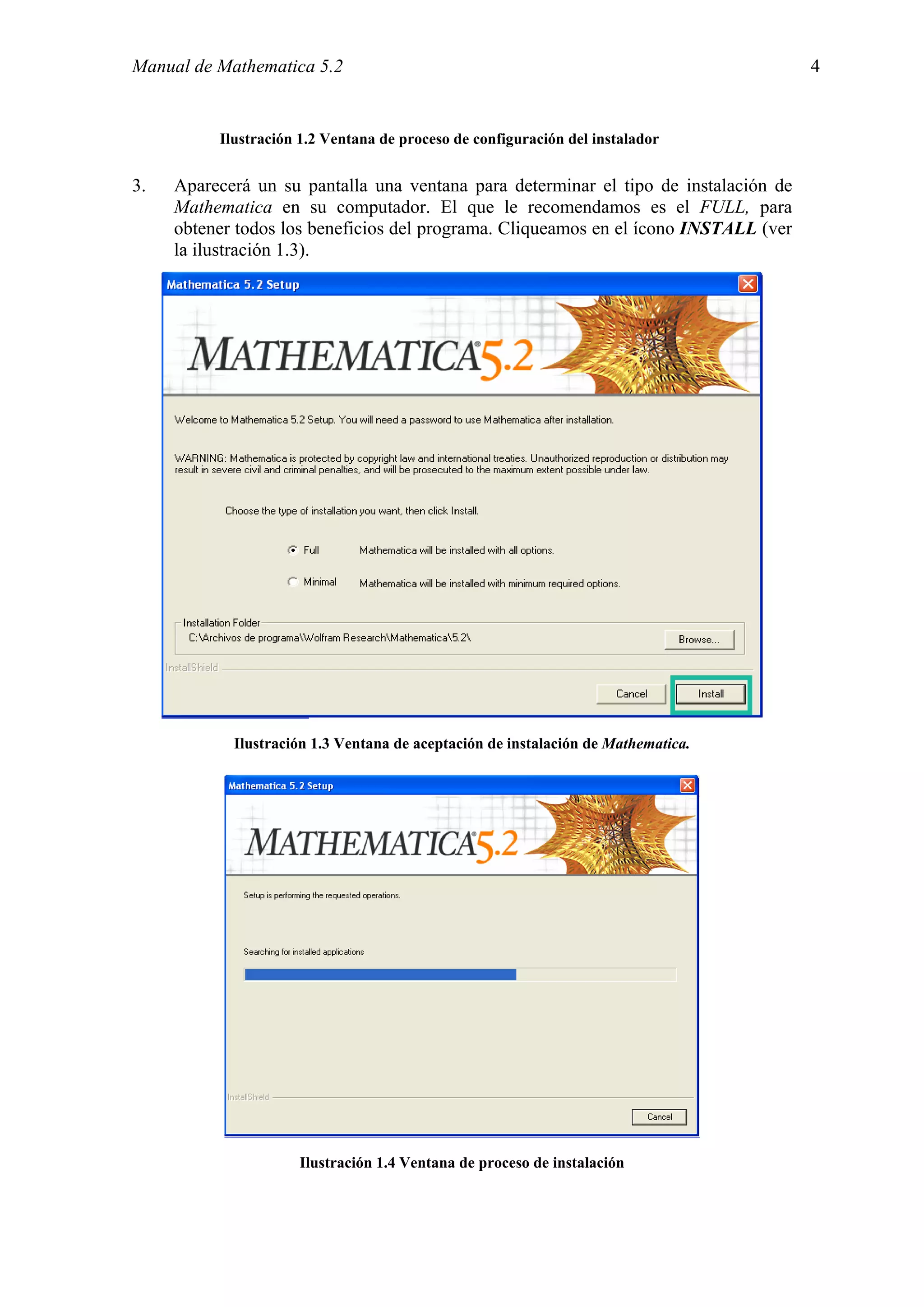 Manual de Mathematica 5.2                                                             4


          Ilustración 1.2 Ventana de proceso de configuración del instalador


3.   Aparecerá un su pantalla una ventana para determinar el tipo de instalación de
     Mathematica en su computador. El que le recomendamos es el FULL, para
     obtener todos los beneficios del programa. Cliqueamos en el ícono INSTALL (ver
     la ilustración 1.3).




            Ilustración 1.3 Ventana de aceptación de instalación de Mathematica.




                      Ilustración 1.4 Ventana de proceso de instalación
 