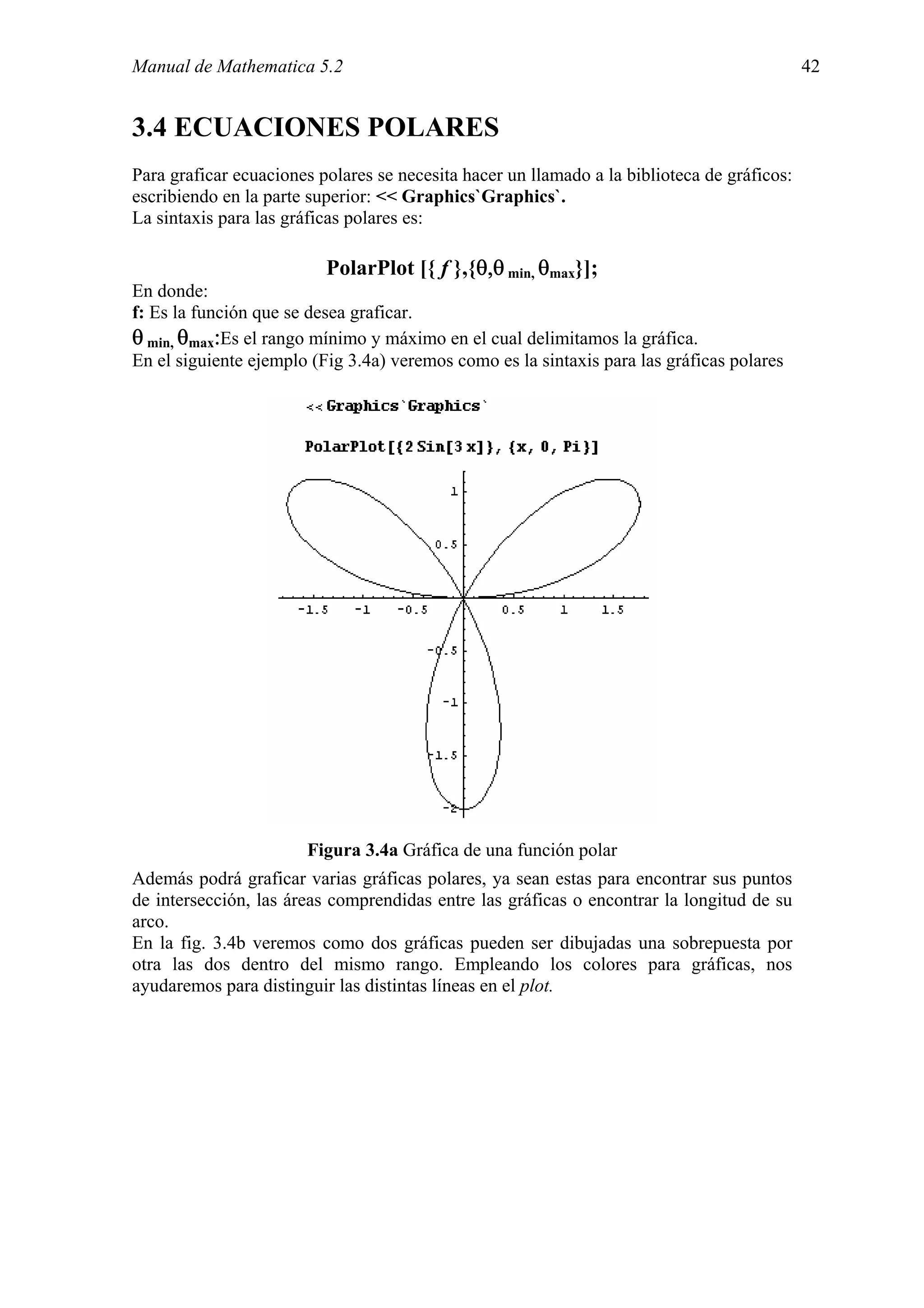 Manual de Mathematica 5.2                                                                    42


3.4 ECUACIONES POLARES
Para graficar ecuaciones polares se necesita hacer un llamado a la biblioteca de gráficos:
escribiendo en la parte superior: << Graphics`Graphics`.
La sintaxis para las gráficas polares es:

                          PolarPlot [{ f },{θ,θ min, θmax}];
En donde:
f: Es la función que se desea graficar.
θ min, θmax:Es el rango mínimo y máximo en el cual delimitamos la gráfica.
En el siguiente ejemplo (Fig 3.4a) veremos como es la sintaxis para las gráficas polares




                       Figura 3.4a Gráfica de una función polar
Además podrá graficar varias gráficas polares, ya sean estas para encontrar sus puntos
de intersección, las áreas comprendidas entre las gráficas o encontrar la longitud de su
arco.
En la fig. 3.4b veremos como dos gráficas pueden ser dibujadas una sobrepuesta por
otra las dos dentro del mismo rango. Empleando los colores para gráficas, nos
ayudaremos para distinguir las distintas líneas en el plot.
 
