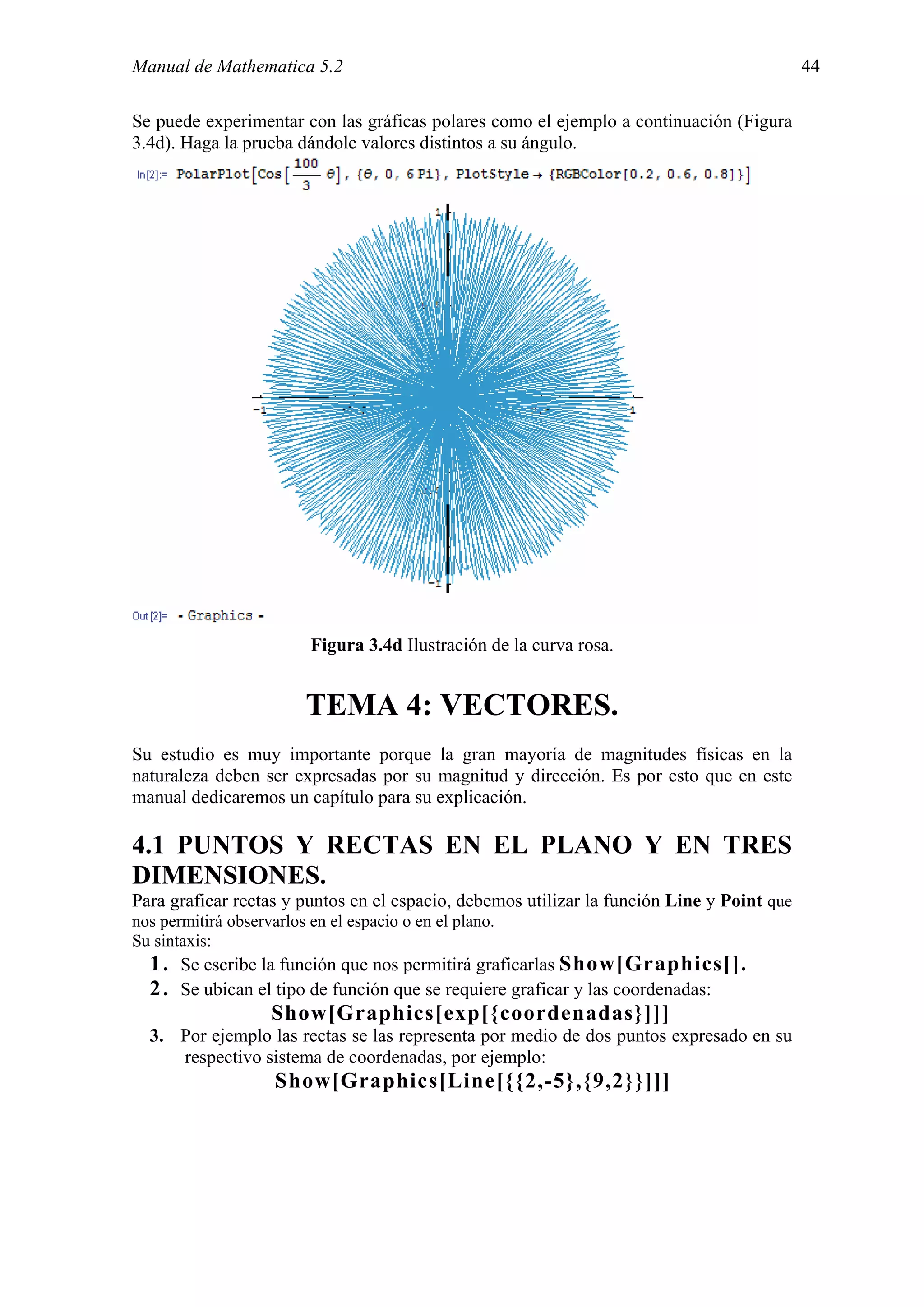 Manual de Mathematica 5.2                                                                   44

Se puede experimentar con las gráficas polares como el ejemplo a continuación (Figura
3.4d). Haga la prueba dándole valores distintos a su ángulo.




                          Figura 3.4d Ilustración de la curva rosa.


                         TEMA 4: VECTORES.
Su estudio es muy importante porque la gran mayoría de magnitudes físicas en la
naturaleza deben ser expresadas por su magnitud y dirección. Es por esto que en este
manual dedicaremos un capítulo para su explicación.

4.1 PUNTOS Y RECTAS EN EL PLANO Y EN TRES
DIMENSIONES.
Para graficar rectas y puntos en el espacio, debemos utilizar la función Line y Point que
nos permitirá observarlos en el espacio o en el plano.
Su sintaxis:
  1 . Se escribe la función que nos permitirá graficarlas Show[Graphics[].
  2 . Se ubican el tipo de función que se requiere graficar y las coordenadas:
                   Show[Graphics[exp[{coordenadas}]]]
  3. Por ejemplo las rectas se las representa por medio de dos puntos expresado en su
     respectivo sistema de coordenadas, por ejemplo:
                     Show[Graphics[Line[{{2,-5},{9,2}}]]]
 