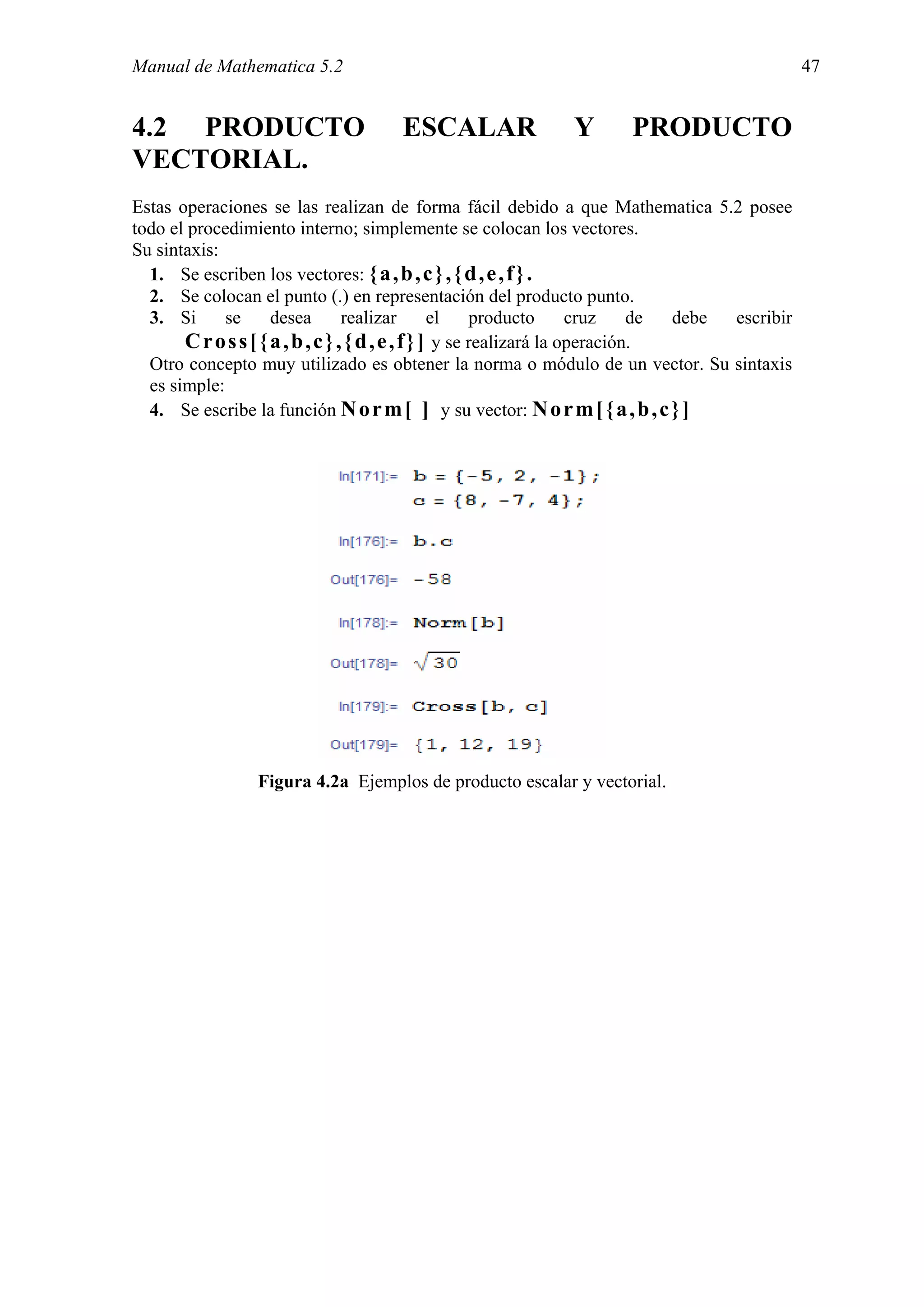 Manual de Mathematica 5.2                                                                        47


4.2 PRODUCTO                          ESCALAR                 Y        PRODUCTO
VECTORIAL.
Estas operaciones se las realizan de forma fácil debido a que Mathematica 5.2 posee
todo el procedimiento interno; simplemente se colocan los vectores.
Su sintaxis:
  1. Se escriben los vectores: { a , b , c } , { d , e , f } .
  2. Se colocan el punto (.) en representación del producto punto.
  3. Si      se      desea        realizar        el    producto      cruz    de debe escribir
       C r o s s [ { a , b , c } , { d , e , f } ] y se realizará la operación.
  Otro concepto muy utilizado es obtener la norma o módulo de un vector. Su sintaxis
  es simple:
  4. Se escribe la función N o r m [ ] y su vector: N o r m [ { a , b , c } ]




                 Figura 4.2a Ejemplos de producto escalar y vectorial.
 