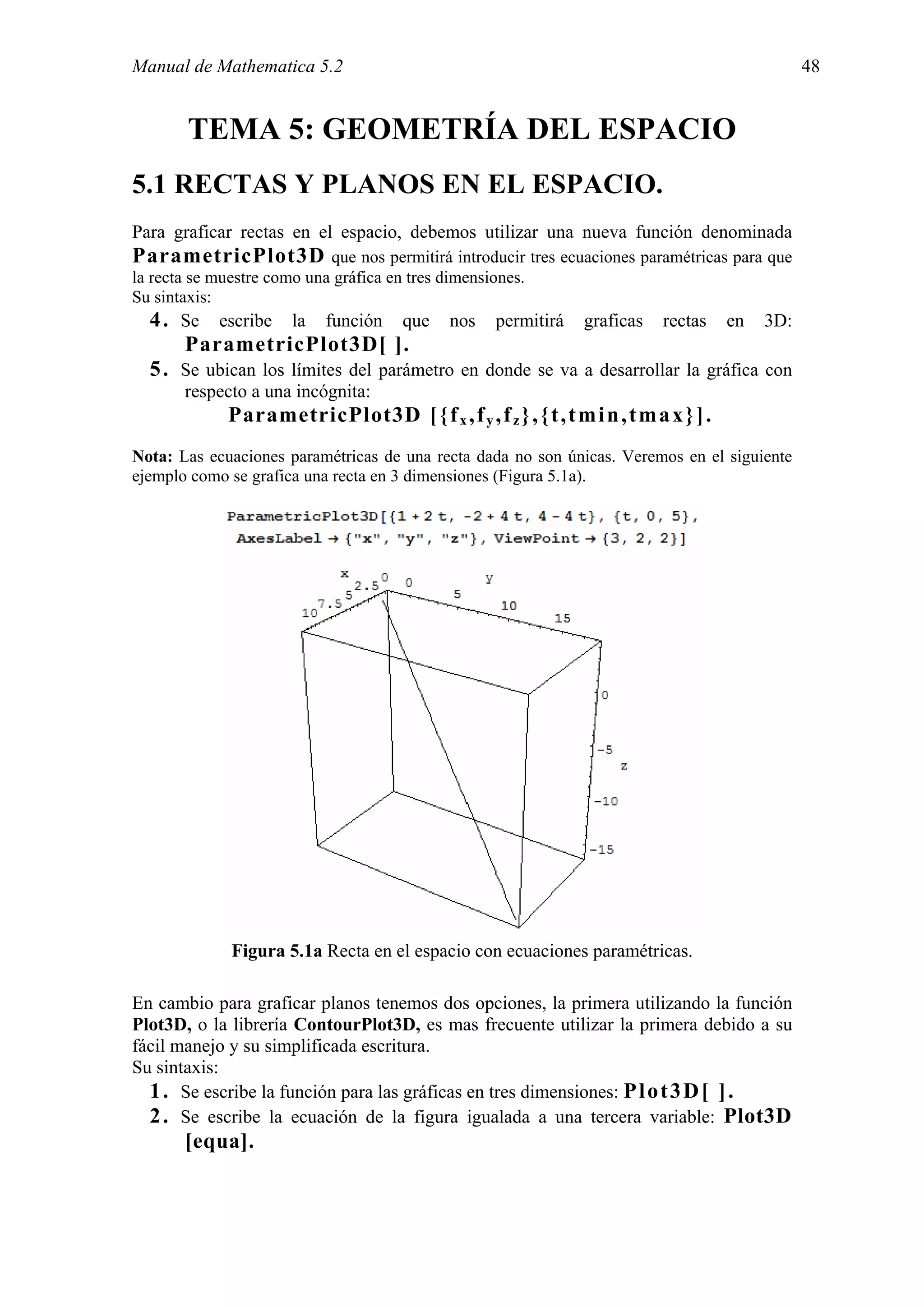 Manual de Mathematica 5.2                                                                    48


       TEMA 5: GEOMETRÍA DEL ESPACIO
5.1 RECTAS Y PLANOS EN EL ESPACIO.
Para graficar rectas en el espacio, debemos utilizar una nueva función denominada
ParametricPlot3D que nos permitirá introducir tres ecuaciones paramétricas para que
la recta se muestre como una gráfica en tres dimensiones.
Su sintaxis:
  4 . Se escribe la función que nos permitirá graficas rectas en 3D:
      ParametricPlot3D[ ].
  5 . Se ubican los límites del parámetro en donde se va a desarrollar la gráfica con
       respecto a una incógnita:
             ParametricPlot3D [ { f x , f y , f z } , { t , t m i n , t m a x } ] .
Nota: Las ecuaciones paramétricas de una recta dada no son únicas. Veremos en el siguiente
ejemplo como se grafica una recta en 3 dimensiones (Figura 5.1a).




             Figura 5.1a Recta en el espacio con ecuaciones paramétricas.

En cambio para graficar planos tenemos dos opciones, la primera utilizando la función
Plot3D, o la librería ContourPlot3D, es mas frecuente utilizar la primera debido a su
fácil manejo y su simplificada escritura.
Su sintaxis:
  1 . Se escribe la función para las gráficas en tres dimensiones: P l o t 3 D [ ] .
  2 . Se escribe la ecuación de la figura igualada a una tercera variable: Plot3D
       [equa].
 