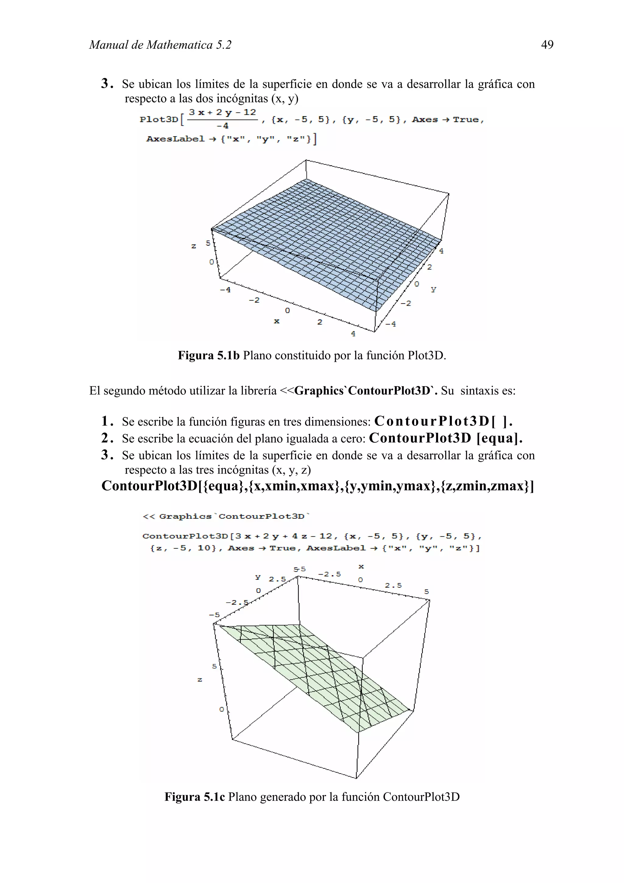Manual de Mathematica 5.2                                                                  49


  3 . Se ubican los límites de la superficie en donde se va a desarrollar la gráfica con
      respecto a las dos incógnitas (x, y)




                 Figura 5.1b Plano constituido por la función Plot3D.

El segundo método utilizar la librería <<Graphics`ContourPlot3D`. Su sintaxis es:

  1 . Se escribe la función figuras en tres dimensiones: C o n t o u r P l o t 3 D [ ] .
  2 . Se escribe la ecuación del plano igualada a cero: ContourPlot3D [equa].
  3 . Se ubican los límites de la superficie en donde se va a desarrollar la gráfica con
      respecto a las tres incógnitas (x, y, z)
  ContourPlot3D[{equa},{x,xmin,xmax},{y,ymin,ymax},{z,zmin,zmax}]




              Figura 5.1c Plano generado por la función ContourPlot3D
 