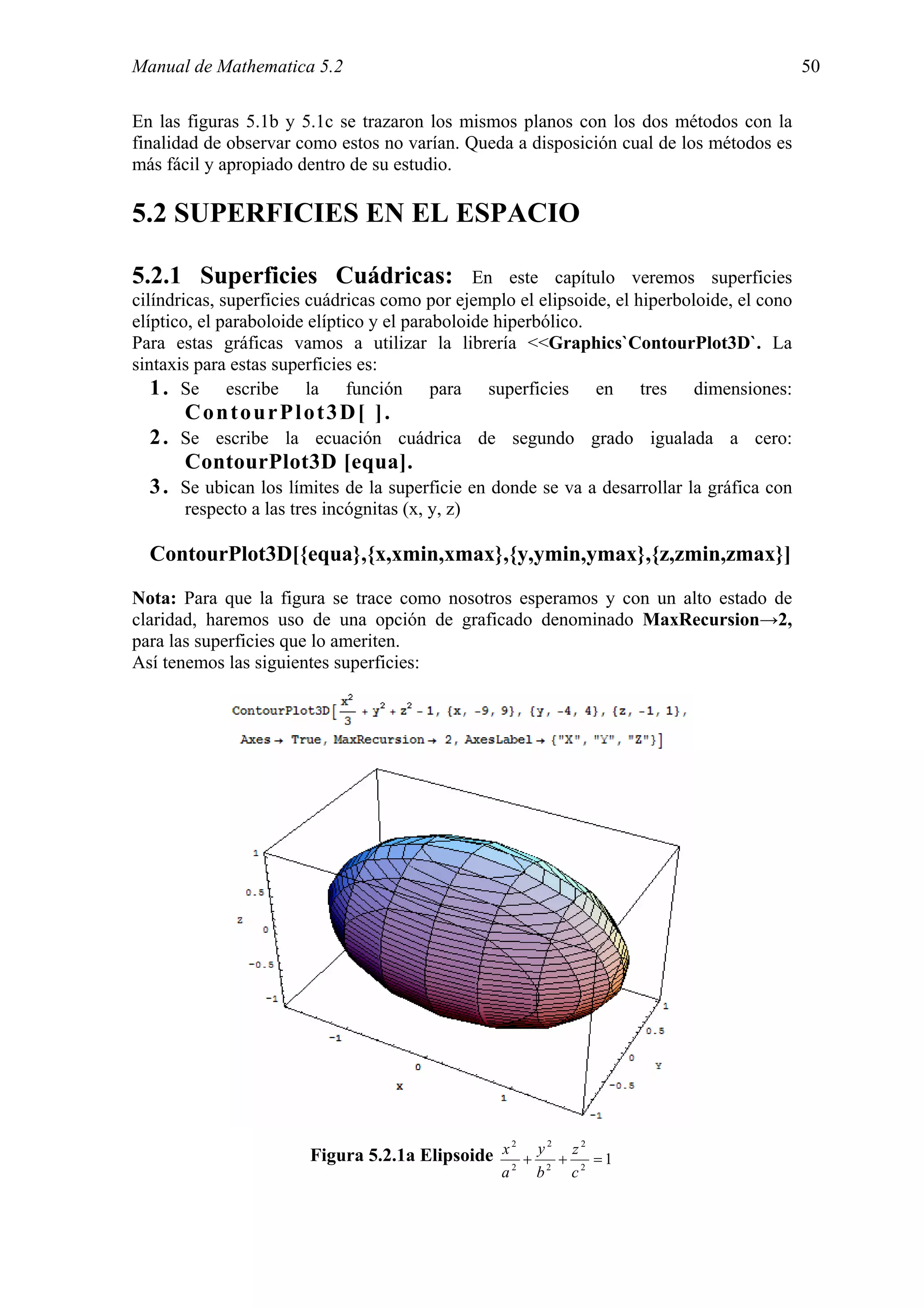 Manual de Mathematica 5.2                                                                    50

En las figuras 5.1b y 5.1c se trazaron los mismos planos con los dos métodos con la
finalidad de observar como estos no varían. Queda a disposición cual de los métodos es
más fácil y apropiado dentro de su estudio.

5.2 SUPERFICIES EN EL ESPACIO

5.2.1 Superficies Cuádricas:                    En este capítulo veremos superficies
cilíndricas, superficies cuádricas como por ejemplo el elipsoide, el hiperboloide, el cono
elíptico, el paraboloide elíptico y el paraboloide hiperbólico.
Para estas gráficas vamos a utilizar la librería <<Graphics`ContourPlot3D`. La
sintaxis para estas superficies es:
   1 . Se escribe la función para superficies en tres dimensiones:
       ContourPlot3D[ ].
  2 . Se escribe la ecuación cuádrica de segundo grado igualada a cero:
      ContourPlot3D [equa].
  3 . Se ubican los límites de la superficie en donde se va a desarrollar la gráfica con
       respecto a las tres incógnitas (x, y, z)

  ContourPlot3D[{equa},{x,xmin,xmax},{y,ymin,ymax},{z,zmin,zmax}]
Nota: Para que la figura se trace como nosotros esperamos y con un alto estado de
claridad, haremos uso de una opción de graficado denominado MaxRecursion→2,
para las superficies que lo ameriten.
Así tenemos las siguientes superficies:




                                                   2     2     2
                         Figura 5.2.1a Elipsoide x 2 + y 2 + z 2 = 1
                                                    a    b    c
 