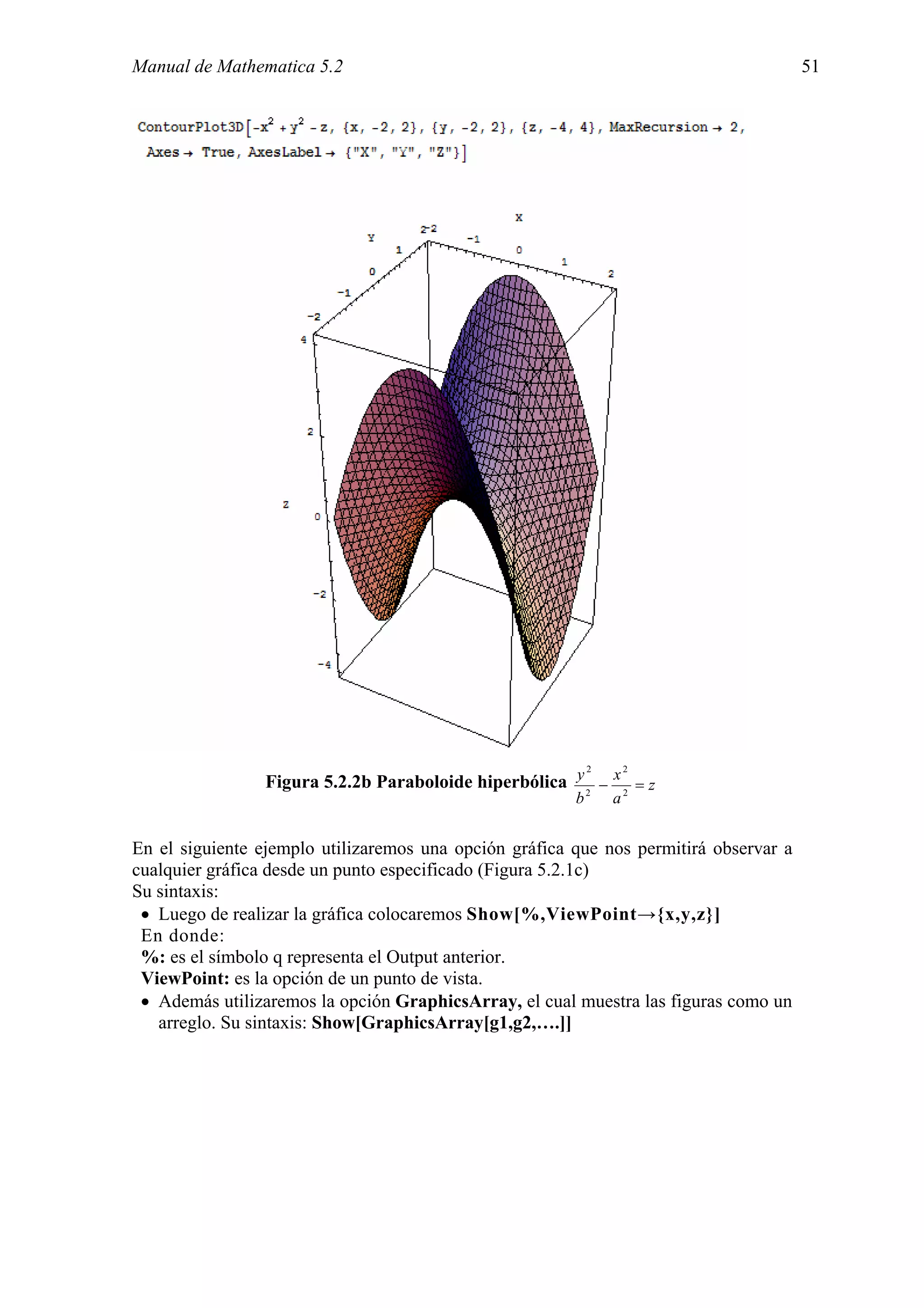 Manual de Mathematica 5.2                                                              51




                                                        2     2
                Figura 5.2.2b Paraboloide hiperbólica y 2 − x 2 = z
                                                        b    a


En el siguiente ejemplo utilizaremos una opción gráfica que nos permitirá observar a
cualquier gráfica desde un punto especificado (Figura 5.2.1c)
Su sintaxis:
 • Luego de realizar la gráfica colocaremos Show[%,ViewPoint→{x,y,z}]
 En donde:
 %: es el símbolo q representa el Output anterior.
 ViewPoint: es la opción de un punto de vista.
 • Además utilizaremos la opción GraphicsArray, el cual muestra las figuras como un
   arreglo. Su sintaxis: Show[GraphicsArray[g1,g2,….]]
 