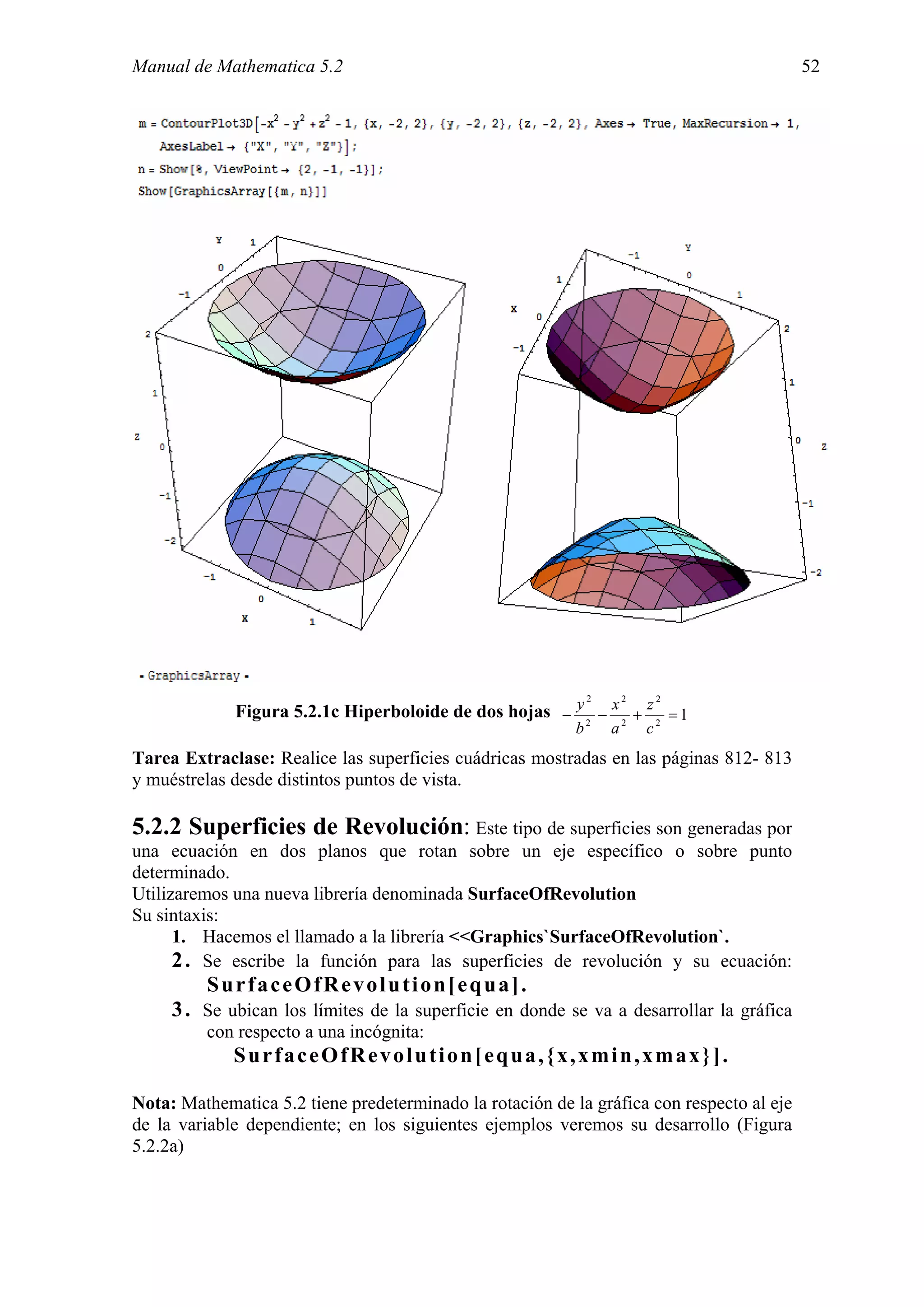 Manual de Mathematica 5.2                                                                  52




                                                         2     2     2
             Figura 5.2.1c Hiperboloide de dos hojas − y 2 − x 2 + z 2 = 1
                                                           b   a    c
Tarea Extraclase: Realice las superficies cuádricas mostradas en las páginas 812- 813
y muéstrelas desde distintos puntos de vista.

5.2.2 Superficies de Revolución: Este tipo de superficies son generadas por
una ecuación en dos planos que rotan sobre un eje específico o sobre punto
determinado.
Utilizaremos una nueva librería denominada SurfaceOfRevolution
Su sintaxis:
      1. Hacemos el llamado a la librería <<Graphics`SurfaceOfRevolution`.
      2 . Se escribe la función para las superficies de revolución y su ecuación:
         SurfaceOfRevolution[equa].
     3 . Se ubican los límites de la superficie en donde se va a desarrollar la gráfica
         con respecto a una incógnita:
             SurfaceOfRevolution[equa,{x,xmin,xmax}].

Nota: Mathematica 5.2 tiene predeterminado la rotación de la gráfica con respecto al eje
de la variable dependiente; en los siguientes ejemplos veremos su desarrollo (Figura
5.2.2a)
 