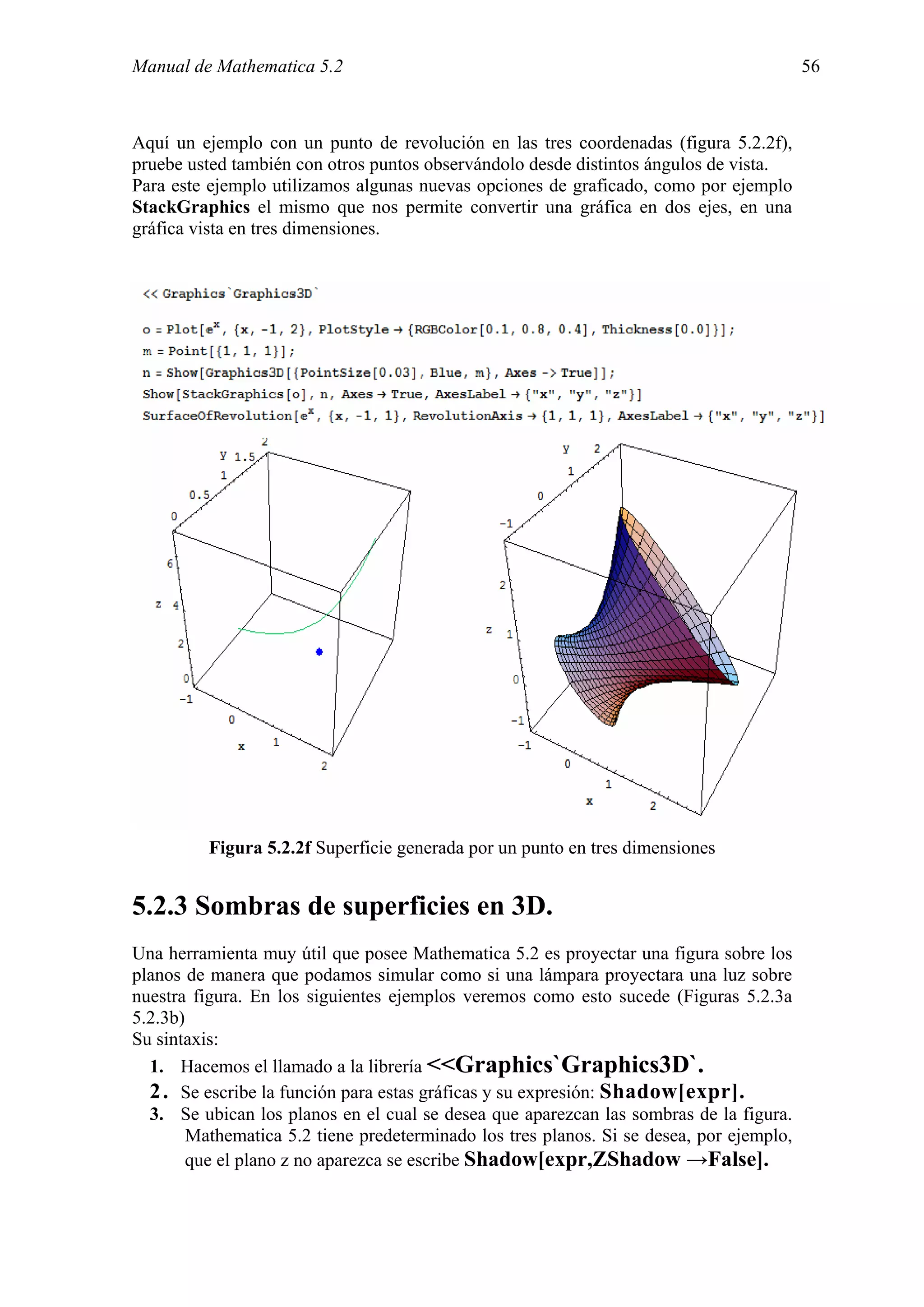Manual de Mathematica 5.2                                                                 56



Aquí un ejemplo con un punto de revolución en las tres coordenadas (figura 5.2.2f),
pruebe usted también con otros puntos observándolo desde distintos ángulos de vista.
Para este ejemplo utilizamos algunas nuevas opciones de graficado, como por ejemplo
StackGraphics el mismo que nos permite convertir una gráfica en dos ejes, en una
gráfica vista en tres dimensiones.




          Figura 5.2.2f Superficie generada por un punto en tres dimensiones


5.2.3 Sombras de superficies en 3D.
Una herramienta muy útil que posee Mathematica 5.2 es proyectar una figura sobre los
planos de manera que podamos simular como si una lámpara proyectara una luz sobre
nuestra figura. En los siguientes ejemplos veremos como esto sucede (Figuras 5.2.3a
5.2.3b)
Su sintaxis:
  1. Hacemos el llamado a la librería <<Graphics`Graphics3D`.
  2 . Se escribe la función para estas gráficas y su expresión: Shadow[expr].
  3. Se ubican los planos en el cual se desea que aparezcan las sombras de la figura.
        Mathematica 5.2 tiene predeterminado los tres planos. Si se desea, por ejemplo,
        que el plano z no aparezca se escribe Shadow[expr,ZShadow →False].
 
