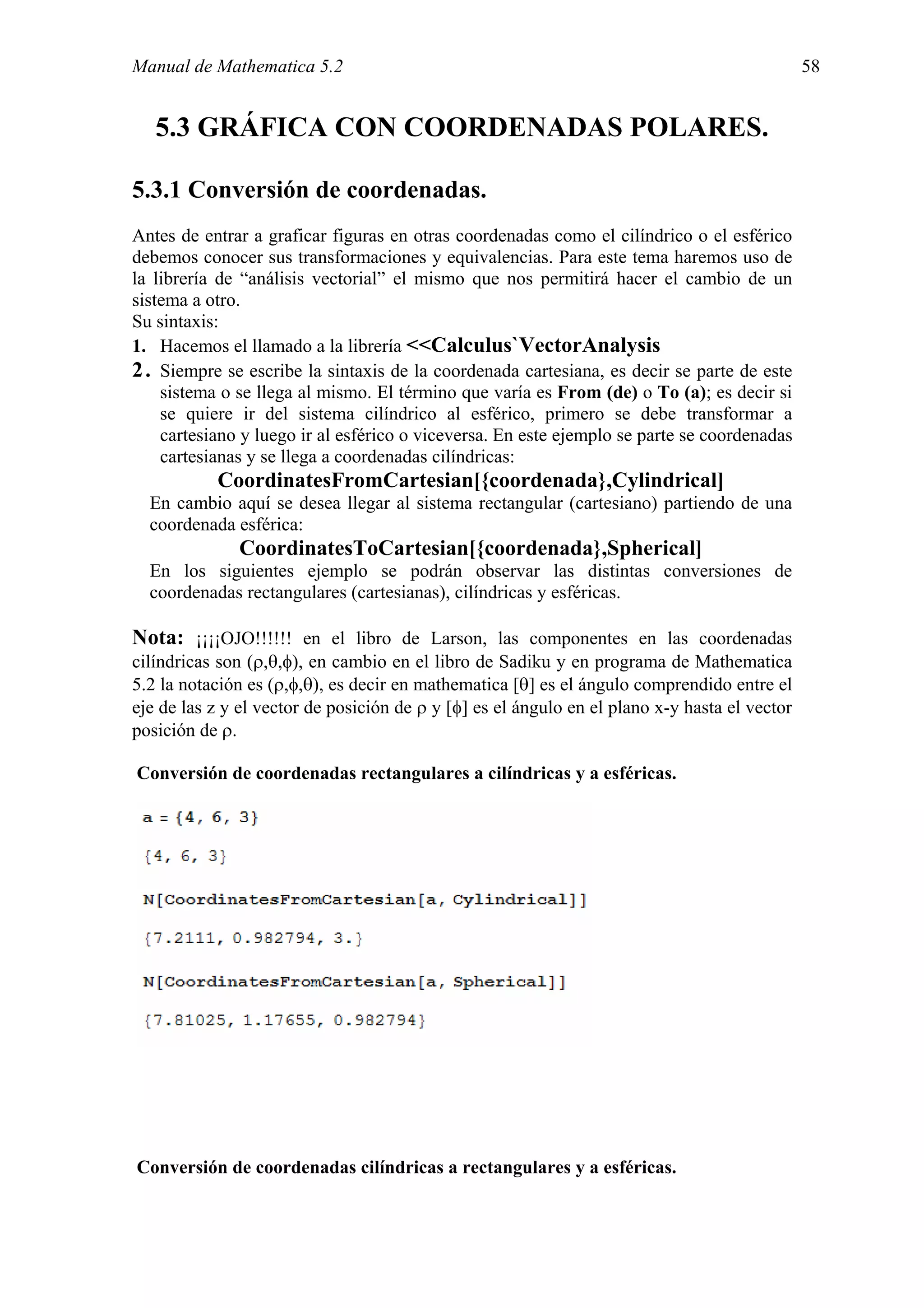 Manual de Mathematica 5.2                                                                      58


   5.3 GRÁFICA CON COORDENADAS POLARES.

5.3.1 Conversión de coordenadas.
Antes de entrar a graficar figuras en otras coordenadas como el cilíndrico o el esférico
debemos conocer sus transformaciones y equivalencias. Para este tema haremos uso de
la librería de “análisis vectorial” el mismo que nos permitirá hacer el cambio de un
sistema a otro.
Su sintaxis:
1. Hacemos el llamado a la librería <<Calculus`VectorAnalysis
2 . Siempre se escribe la sintaxis de la coordenada cartesiana, es decir se parte de este
    sistema o se llega al mismo. El término que varía es From (de) o To (a); es decir si
    se quiere ir del sistema cilíndrico al esférico, primero se debe transformar a
    cartesiano y luego ir al esférico o viceversa. En este ejemplo se parte se coordenadas
    cartesianas y se llega a coordenadas cilíndricas:
           CoordinatesFromCartesian[{coordenada},Cylindrical]
  En cambio aquí se desea llegar al sistema rectangular (cartesiano) partiendo de una
  coordenada esférica:
              CoordinatesToCartesian[{coordenada},Spherical]
  En los siguientes ejemplo se podrán observar las distintas conversiones de
  coordenadas rectangulares (cartesianas), cilíndricas y esféricas.

Nota: ¡¡¡¡OJO!!!!!! en el libro de Larson, las componentes en las coordenadas
cilíndricas son (ρ,θ,φ), en cambio en el libro de Sadiku y en programa de Mathematica
5.2 la notación es (ρ,φ,θ), es decir en mathematica [θ] es el ángulo comprendido entre el
eje de las z y el vector de posición de ρ y [φ] es el ángulo en el plano x-y hasta el vector
posición de ρ.

Conversión de coordenadas rectangulares a cilíndricas y a esféricas.




Conversión de coordenadas cilíndricas a rectangulares y a esféricas.
 