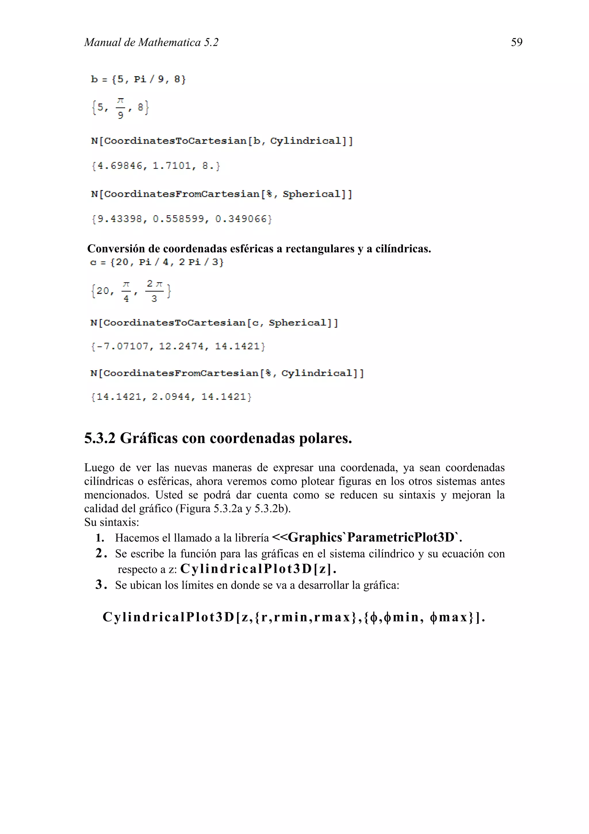 Manual de Mathematica 5.2                                                                   59




Conversión de coordenadas esféricas a rectangulares y a cilíndricas.




5.3.2 Gráficas con coordenadas polares.
Luego de ver las nuevas maneras de expresar una coordenada, ya sean coordenadas
cilíndricas o esféricas, ahora veremos como plotear figuras en los otros sistemas antes
mencionados. Usted se podrá dar cuenta como se reducen su sintaxis y mejoran la
calidad del gráfico (Figura 5.3.2a y 5.3.2b).
Su sintaxis:
   1. Hacemos el llamado a la librería <<Graphics`ParametricPlot3D`.
   2 . Se escribe la función para las gráficas en el sistema cilíndrico y su ecuación con
        respecto a z: C y l i n d r i c a l P l o t 3 D [ z] .
   3 . Se ubican los límites en donde se va a desarrollar la gráfica:

   CylindricalPlot3D[z,{r,rmin,rmax},{φ,φmin, φmax}].
 