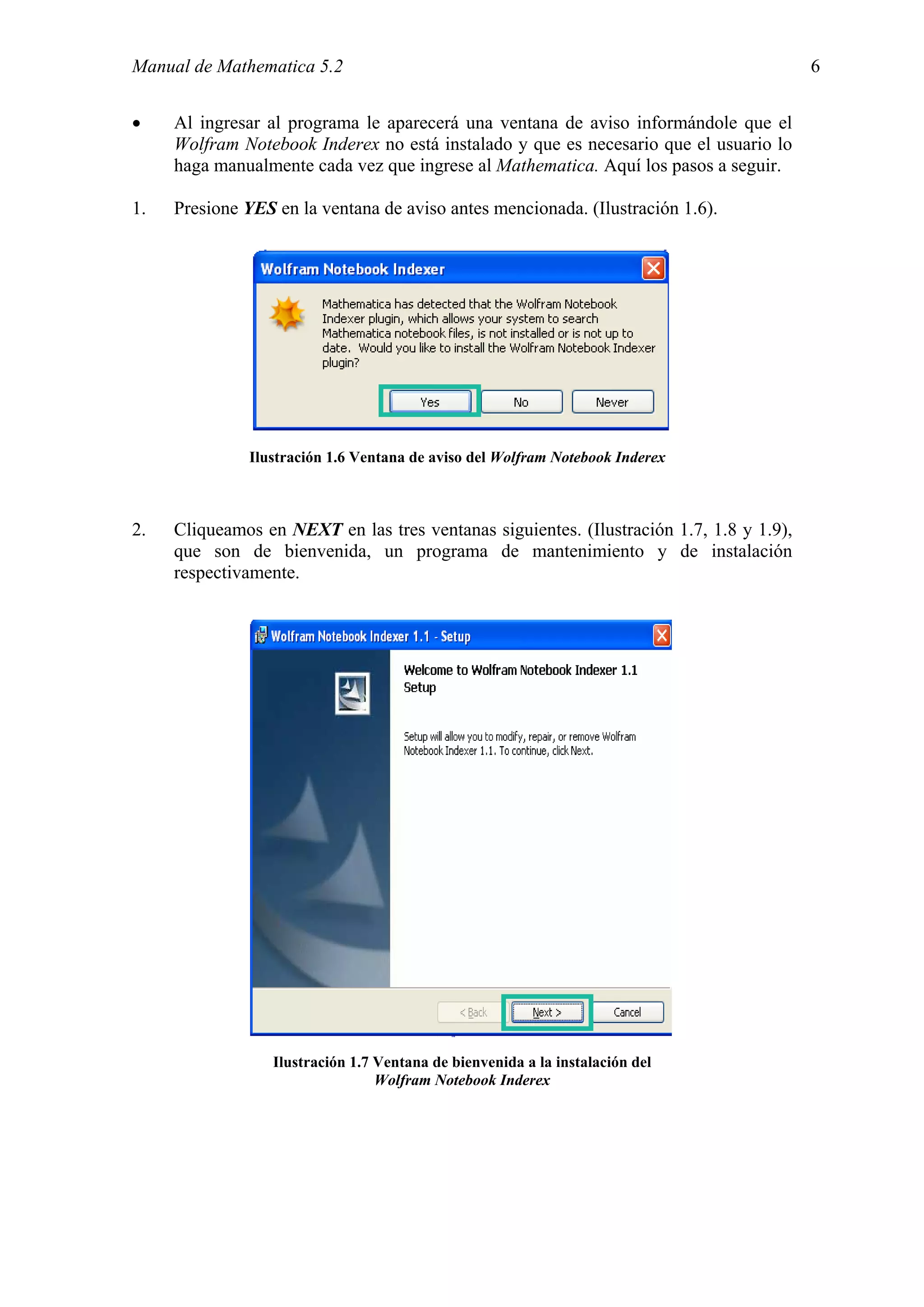 Manual de Mathematica 5.2                                                                6


•    Al ingresar al programa le aparecerá una ventana de aviso informándole que el
     Wolfram Notebook Inderex no está instalado y que es necesario que el usuario lo
     haga manualmente cada vez que ingrese al Mathematica. Aquí los pasos a seguir.

1.   Presione YES en la ventana de aviso antes mencionada. (Ilustración 1.6).




              Ilustración 1.6 Ventana de aviso del Wolfram Notebook Inderex



2.   Cliqueamos en NEXT en las tres ventanas siguientes. (Ilustración 1.7, 1.8 y 1.9),
     que son de bienvenida, un programa de mantenimiento y de instalación
     respectivamente.




                  Ilustración 1.7 Ventana de bienvenida a la instalación del
                                  Wolfram Notebook Inderex
 