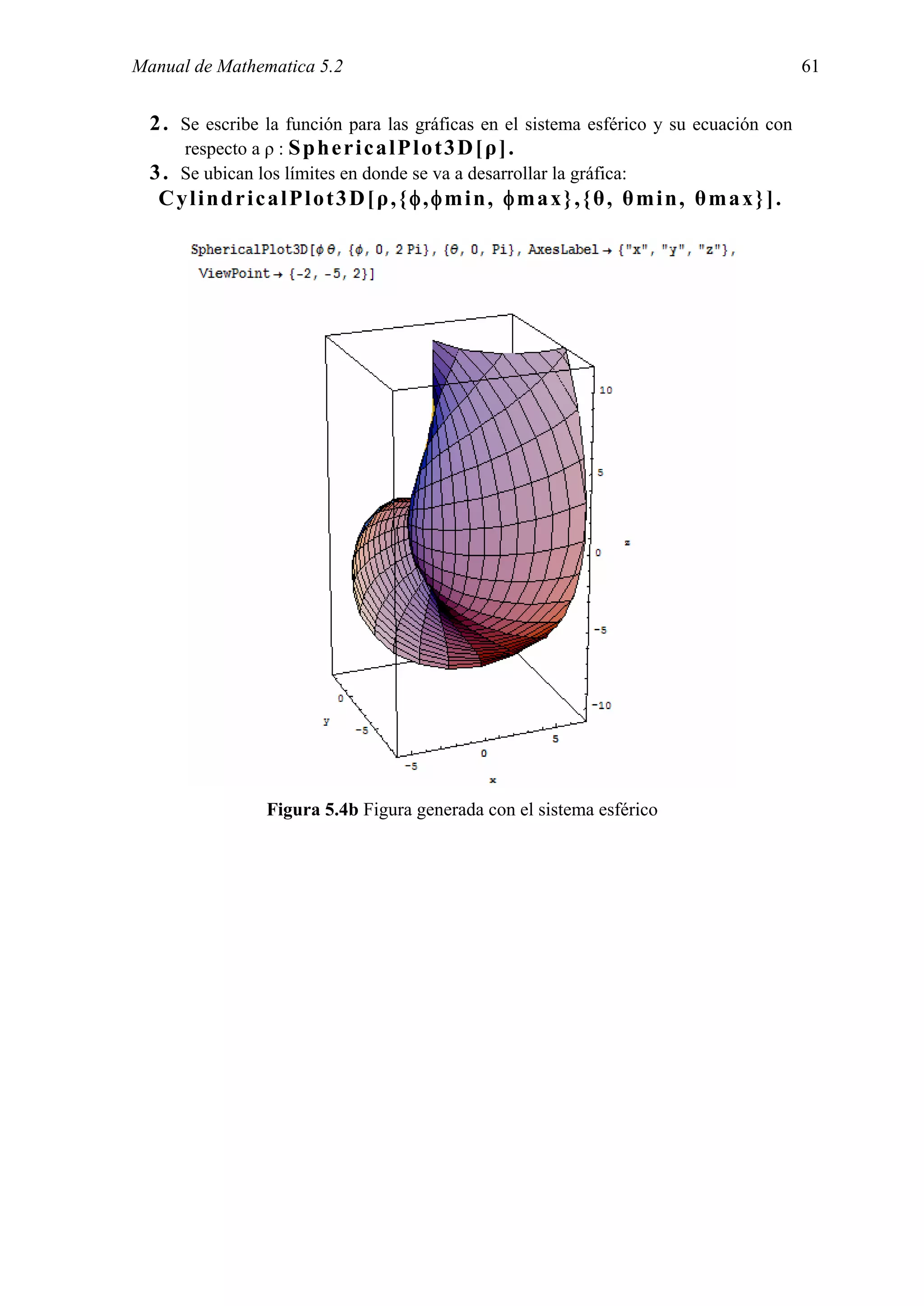 Manual de Mathematica 5.2                                                                61


  2 . Se escribe la función para las gráficas en el sistema esférico y su ecuación con
      respecto a ρ : S p h e r i c a l P l o t 3 D [ ρ ] .
  3 . Se ubican los límites en donde se va a desarrollar la gráfica:
   CylindricalPlot3D[ρ,{φ,φmin, φmax},{θ, θmin, θmax}].




                 Figura 5.4b Figura generada con el sistema esférico
 