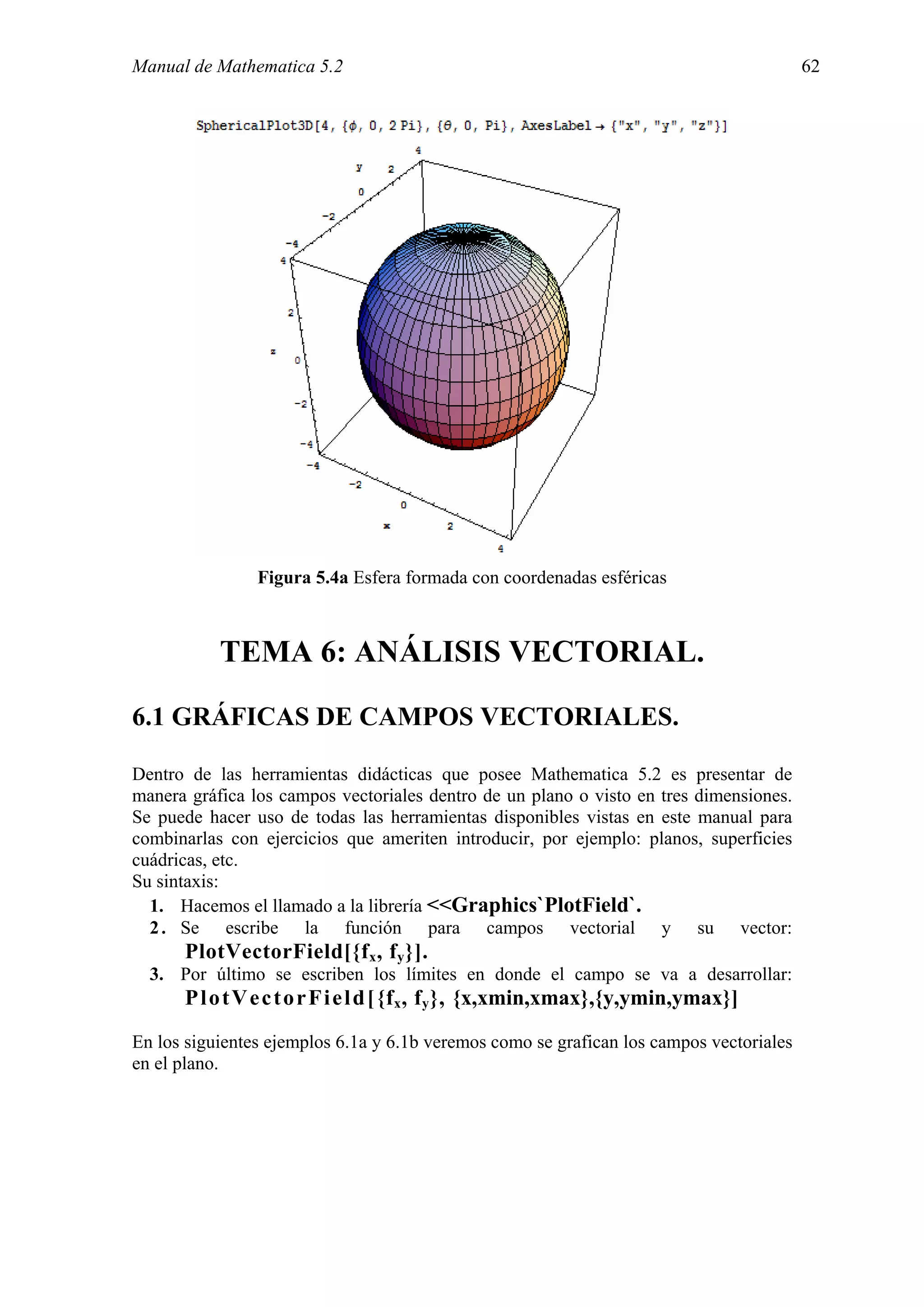 Manual de Mathematica 5.2                                                                62




                Figura 5.4a Esfera formada con coordenadas esféricas



           TEMA 6: ANÁLISIS VECTORIAL.

6.1 GRÁFICAS DE CAMPOS VECTORIALES.

Dentro de las herramientas didácticas que posee Mathematica 5.2 es presentar de
manera gráfica los campos vectoriales dentro de un plano o visto en tres dimensiones.
Se puede hacer uso de todas las herramientas disponibles vistas en este manual para
combinarlas con ejercicios que ameriten introducir, por ejemplo: planos, superficies
cuádricas, etc.
Su sintaxis:
  1. Hacemos el llamado a la librería <<Graphics`PlotField`.
  2 . Se escribe la función para campos vectorial y su vector:
      PlotVectorField[{f x , f y }].
  3. Por último se escriben los límites en donde el campo se va a desarrollar:
      P l o t V e c t o r F i e l d [ {f x , f y }, {x,xmin,xmax},{y,ymin,ymax}]
En los siguientes ejemplos 6.1a y 6.1b veremos como se grafican los campos vectoriales
en el plano.
 