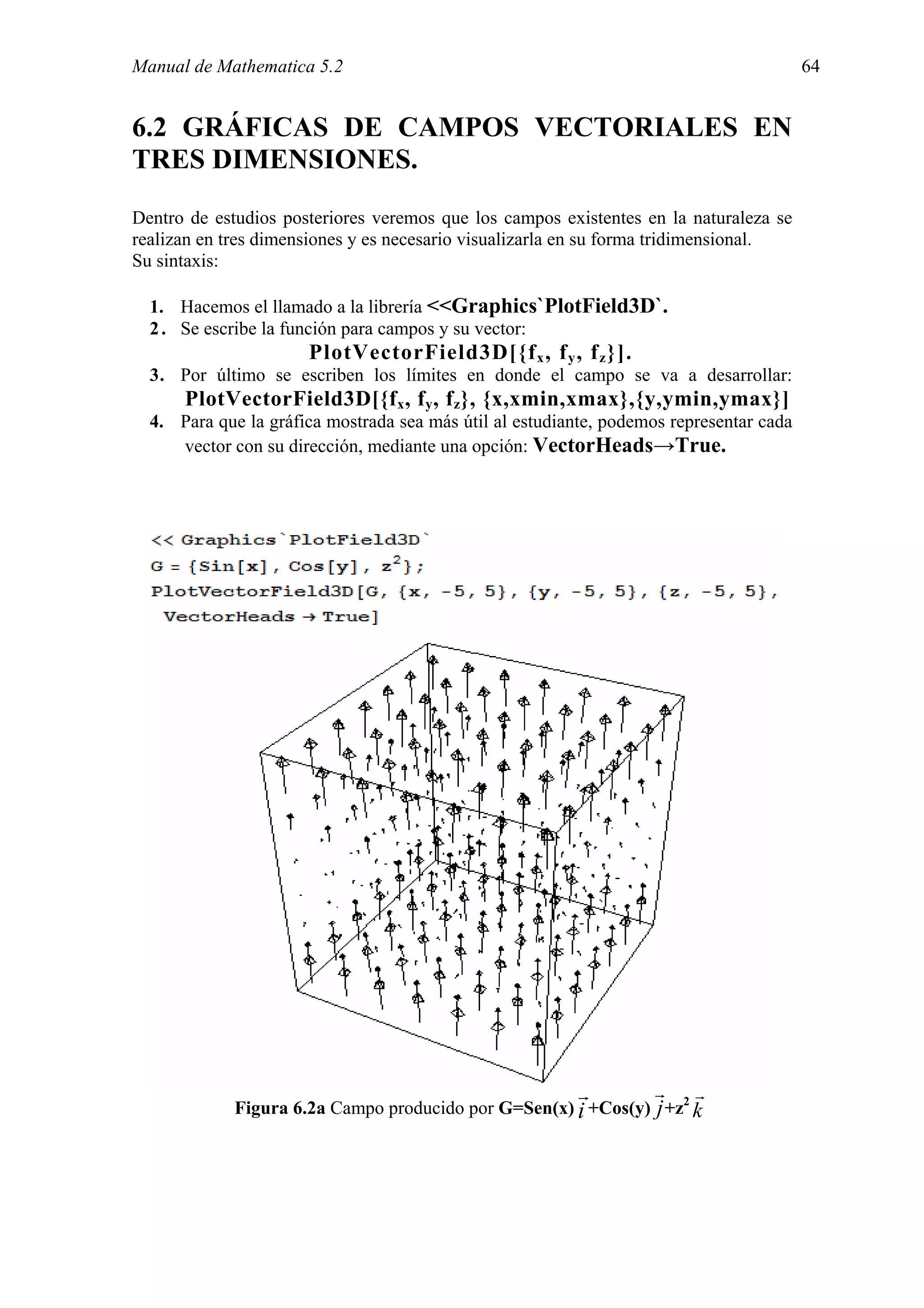Manual de Mathematica 5.2                                                                64


6.2 GRÁFICAS DE CAMPOS VECTORIALES EN
TRES DIMENSIONES.
Dentro de estudios posteriores veremos que los campos existentes en la naturaleza se
realizan en tres dimensiones y es necesario visualizarla en su forma tridimensional.
Su sintaxis:

  1. Hacemos el llamado a la librería <<Graphics`PlotField3D`.
  2 . Se escribe la función para campos y su vector:
                      PlotVectorField3D[{f x , f y , f z }].
  3. Por último se escriben los límites en donde el campo se va a desarrollar:
      PlotVectorField3D[{f x , f y , f z}, {x,xmin,xmax},{y,ymin,ymax}]
  4. Para que la gráfica mostrada sea más útil al estudiante, podemos representar cada
     vector con su dirección, mediante una opción: VectorHeads→True.




                                                          r         r    r
             Figura 6.2a Campo producido por G=Sen(x) i +Cos(y) j +z2 k
 