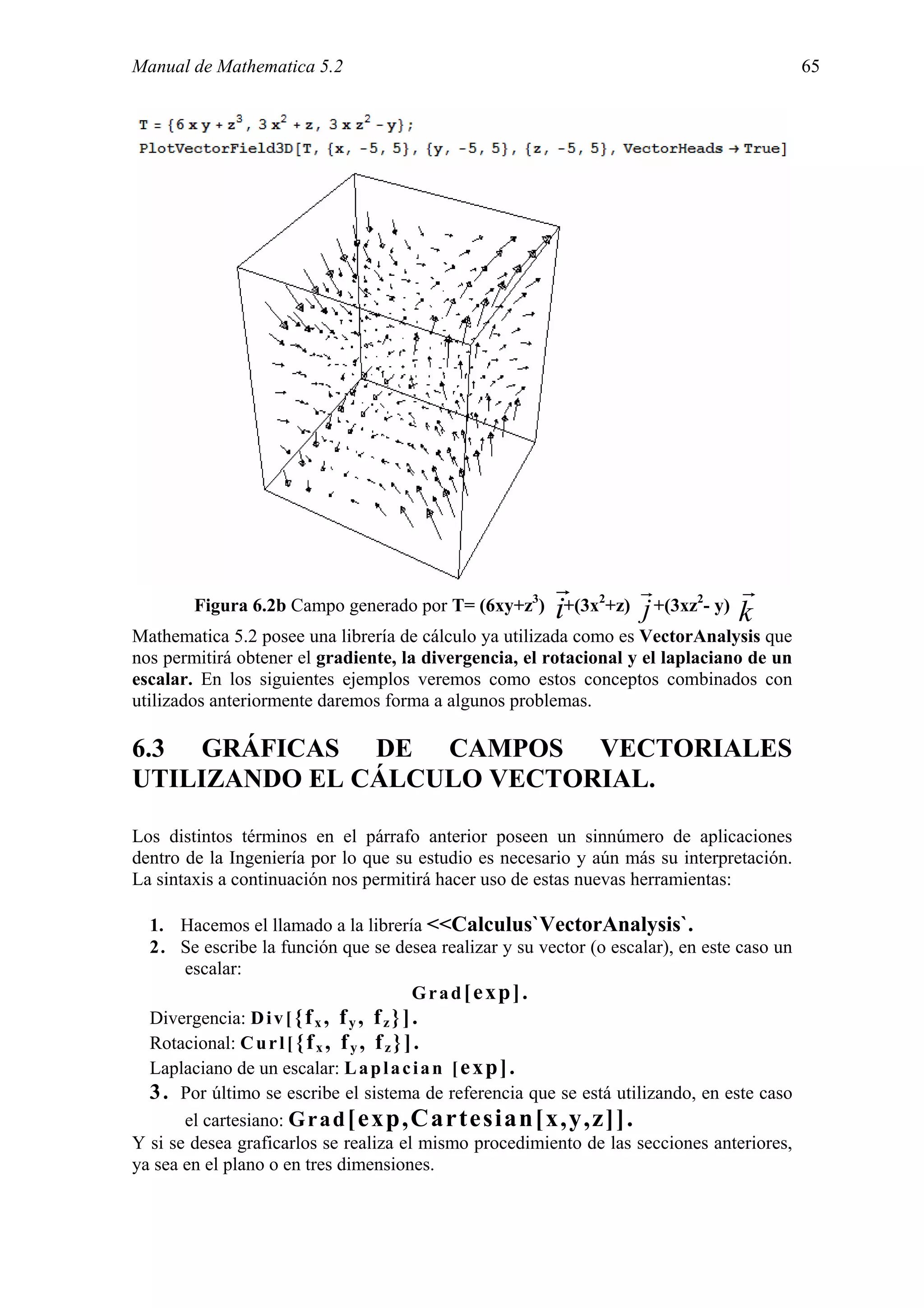 Manual de Mathematica 5.2                                                                   65




                                                         r         r            r
        Figura 6.2b Campo generado por T= (6xy+z3)       i    2             2
                                                          +(3x +z) j +(3xz - y)
                                                                                k
Mathematica 5.2 posee una librería de cálculo ya utilizada como es VectorAnalysis que
nos permitirá obtener el gradiente, la divergencia, el rotacional y el laplaciano de un
escalar. En los siguientes ejemplos veremos como estos conceptos combinados con
utilizados anteriormente daremos forma a algunos problemas.

6.3 GRÁFICAS DE CAMPOS VECTORIALES
UTILIZANDO EL CÁLCULO VECTORIAL.

Los distintos términos en el párrafo anterior poseen un sinnúmero de aplicaciones
dentro de la Ingeniería por lo que su estudio es necesario y aún más su interpretación.
La sintaxis a continuación nos permitirá hacer uso de estas nuevas herramientas:

  1. Hacemos el llamado a la librería <<Calculus`VectorAnalysis`.
  2. Se escribe la función que se desea realizar y su vector (o escalar), en este caso un
       escalar:
                                             Grad[exp].
  Divergencia: D i v [ { f x , f y , f z } ] .
  Rotacional: C u r l [ { f x , f y , f z } ] .
  Laplaciano de un escalar: L a p l a c i a n [ e x p ] .
  3 . Por último se escribe el sistema de referencia que se está utilizando, en este caso
       el cartesiano: G r a d [exp,Cartesian[x,y,z]].
Y si se desea graficarlos se realiza el mismo procedimiento de las secciones anteriores,
ya sea en el plano o en tres dimensiones.
 