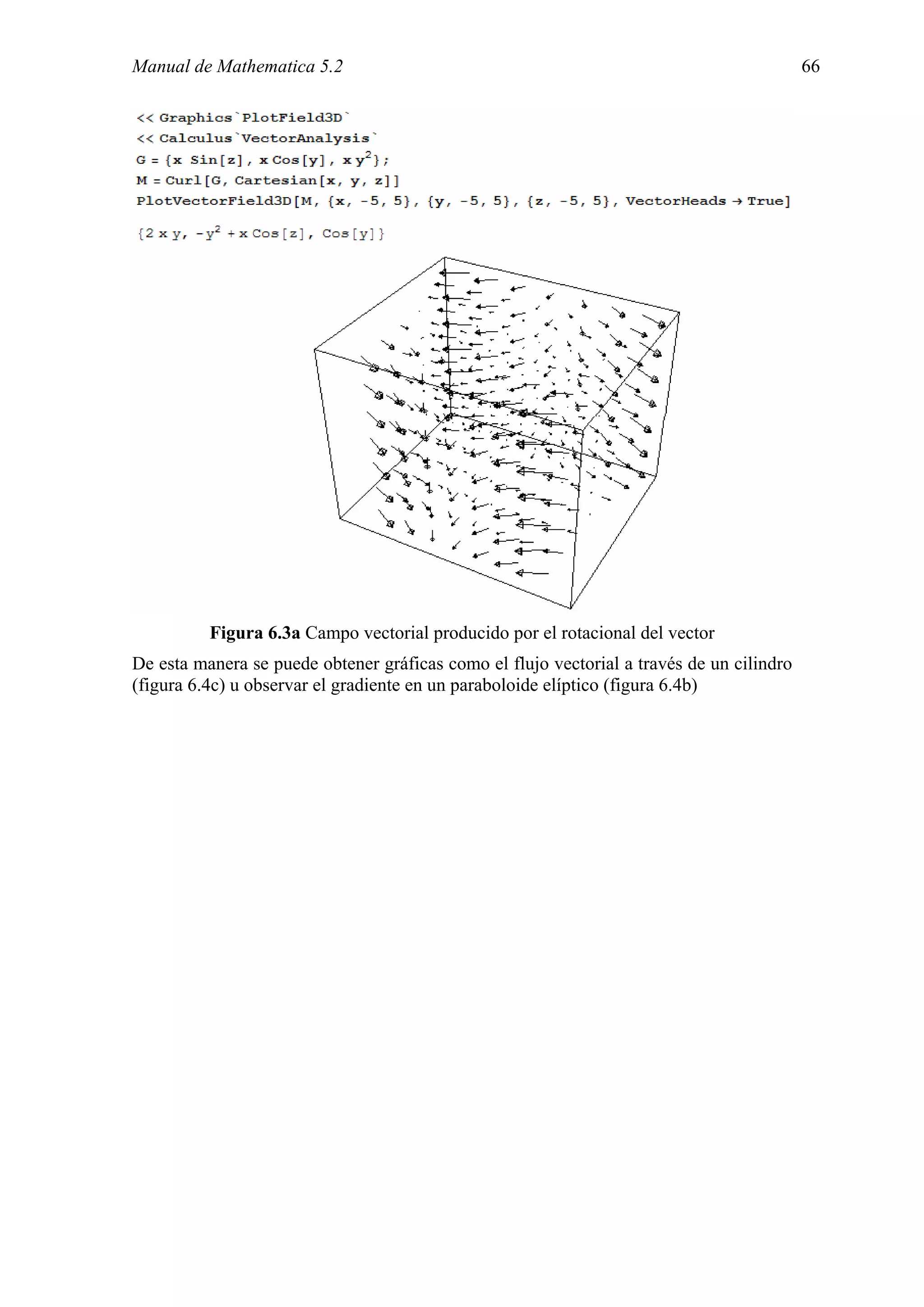 Manual de Mathematica 5.2                                                                  66




          Figura 6.3a Campo vectorial producido por el rotacional del vector
De esta manera se puede obtener gráficas como el flujo vectorial a través de un cilindro
(figura 6.4c) u observar el gradiente en un paraboloide elíptico (figura 6.4b)
 