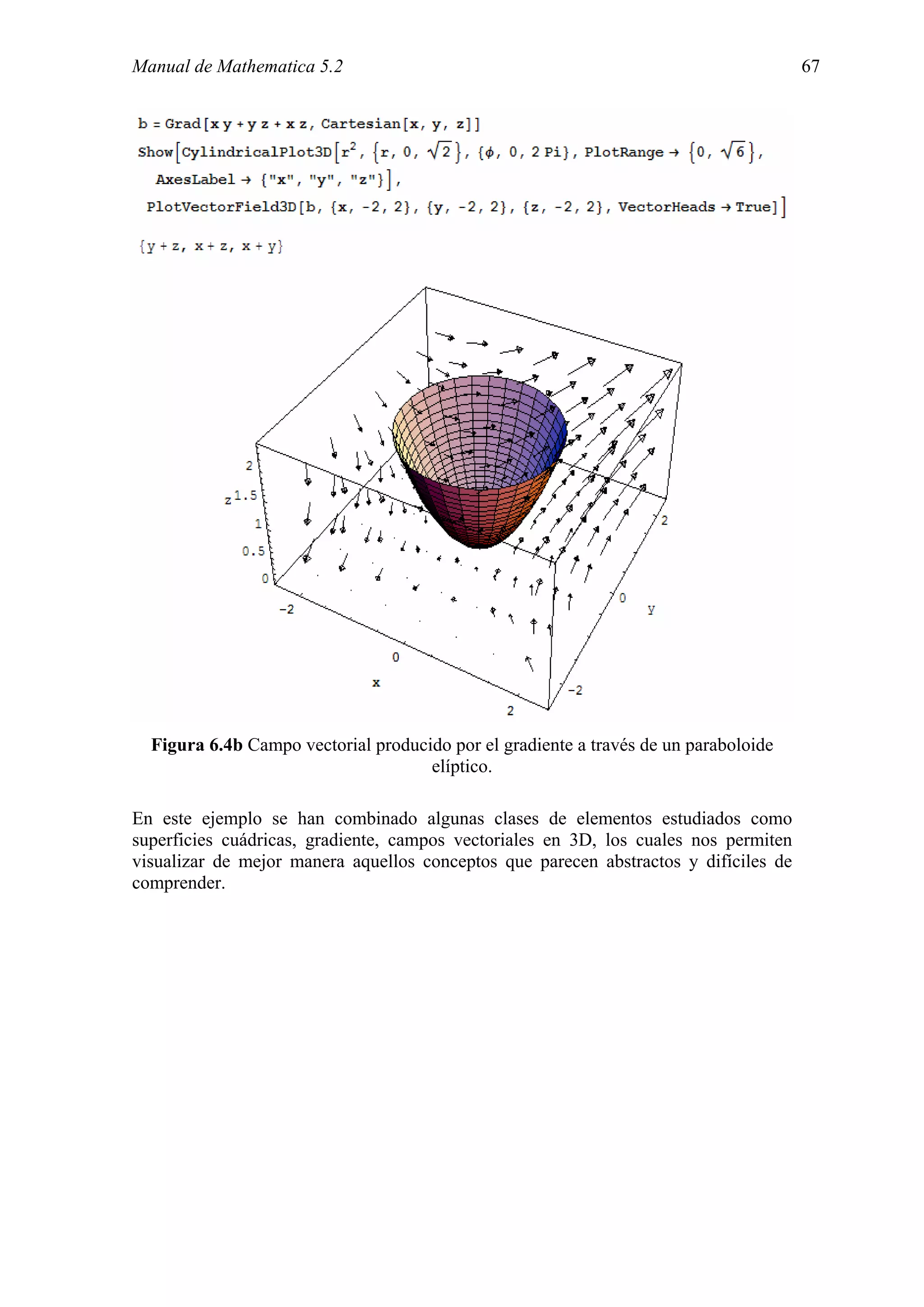 Manual de Mathematica 5.2                                                             67




  Figura 6.4b Campo vectorial producido por el gradiente a través de un paraboloide
                                     elíptico.

En este ejemplo se han combinado algunas clases de elementos estudiados como
superficies cuádricas, gradiente, campos vectoriales en 3D, los cuales nos permiten
visualizar de mejor manera aquellos conceptos que parecen abstractos y difíciles de
comprender.
 
