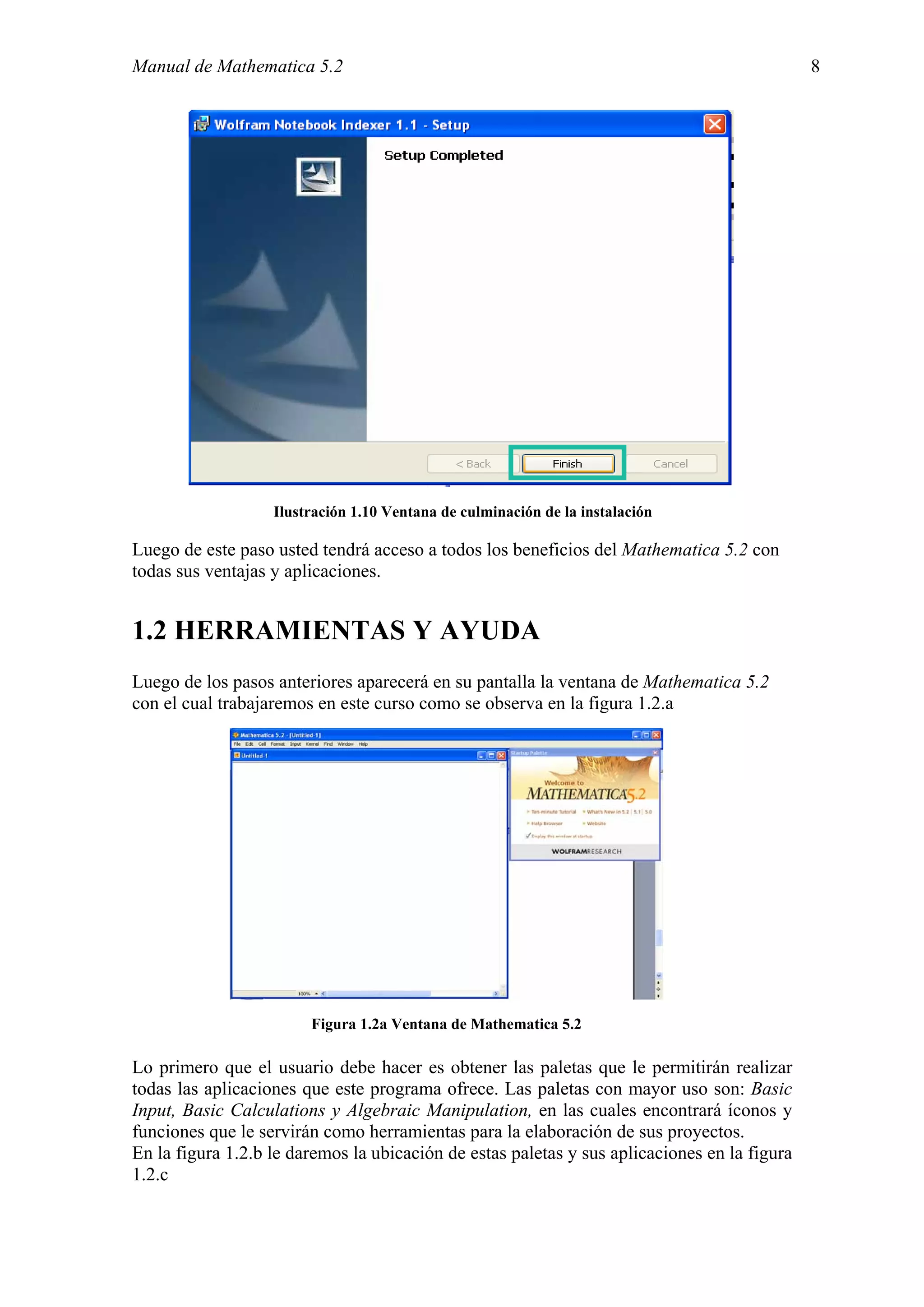 Manual de Mathematica 5.2                                                                     8




                   Ilustración 1.10 Ventana de culminación de la instalación

Luego de este paso usted tendrá acceso a todos los beneficios del Mathematica 5.2 con
todas sus ventajas y aplicaciones.


1.2 HERRAMIENTAS Y AYUDA
Luego de los pasos anteriores aparecerá en su pantalla la ventana de Mathematica 5.2
con el cual trabajaremos en este curso como se observa en la figura 1.2.a




                        Figura 1.2a Ventana de Mathematica 5.2

Lo primero que el usuario debe hacer es obtener las paletas que le permitirán realizar
todas las aplicaciones que este programa ofrece. Las paletas con mayor uso son: Basic
Input, Basic Calculations y Algebraic Manipulation, en las cuales encontrará íconos y
funciones que le servirán como herramientas para la elaboración de sus proyectos.
En la figura 1.2.b le daremos la ubicación de estas paletas y sus aplicaciones en la figura
1.2.c
 