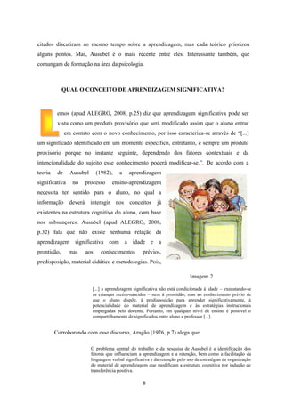 citados discutiram ao mesmo tempo sobre a aprendizagem, mas cada teórico priorizou
alguns pontos. Mas, Ausubel é o mais recente entre eles. Interessante também, que
comungam de formação na área da psicologia.

QUAL O CONCEITO DE APRENDIZAGEM SIGNIFICATIVA?

emos (apud ALEGRO, 2008, p.25) diz que aprendizagem significativa pode ser
vista como um produto provisório que será modificado assim que o aluno entrar
em contato com o novo conhecimento, por isso caracteriza-se através de “[...]
um significado identificado em um momento específico, entretanto, é sempre um produto
provisório porque no instante seguinte, dependendo dos fatores contextuais e da
intencionalidade do sujeito esse conhecimento poderá modificar-se.”. De acordo com a
teoria

de

significativa

Ausubel
no

(1982),

processo

a

aprendizagem

ensino-aprendizagem

necessita ter sentido para o aluno, no qual a
informação

deverá

interagir

nos

conceitos

já

existentes na estrutura cognitiva do aluno, com base
nos subsunçores. Ausubel (apud ALEGRO, 2008,
p.32) fala que não existe nenhuma relação da
aprendizagem significativa com a idade e a
prontidão,

mas

aos

conhecimentos

prévios,

predisposição, material didático e metodologias. Pois,
Imagem 2
[...] a aprendizagem significativa não está condicionada à idade – executando-se
as crianças recém-nascidas – nem à prontidão, mas ao conhecimento prévio de
que o aluno dispõe, à predisposição para aprender significativamente, à
potencialidade do material de aprendizagem e às estratégias instrucionais
empregadas pelo docente. Portanto, em qualquer nível de ensino é possível o
compartilhamento de significados entre aluno e professor [...].

Corroborando com esse discurso, Aragão (1976, p.7) alega que
O problema central do trabalho e da pesquisa de Ausubel é a identificação dos
fatores que influenciam a aprendizagem e a retenção, bem como a facilitação da
linguagem verbal significativa e da retenção pelo uso de estratégias de organização
do material de aprendizagem que modificam a estrutura cognitiva por indução de
transferência positiva.

8

 