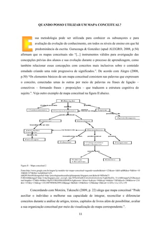 QUANDO POSSO UTILIZAR UM MAPA CONCEITUAL?

ssa metodologia pode ser utilizada para conhecer os subsunçores e para
avaliação da evolução do conhecimento, em todos os níveis de ensino em que há
predominância da escrita. Guruceaga & González (apud ALEGRO, 2008, p.54)
afirmam que os mapas conceituais são “[...] instrumentos válidos para averiguação das
concepções prévias dos alunos e sua evolução durante o processo de aprendizagem, como
também relacionar essas concepções com conceitos mais inclusivos sobre o conteúdo
estudado criando uma rede progressiva de significados.”. De acordo com Alegro (2008,
p.50) “Os elementos básicos de um mapa conceitual consistem nas palavras que expressam
o conceito, conectadas umas às outras por meio de palavras ou frases de ligação –
conectivos – formando frases - proposições – que traduzem a estrutura cognitiva do
sujeito.”. Veja outro exemplo de mapa conceitual na figura II abaixo.

Figura II – Mapa conceitual 2
Fonte:http://www.google.com.br/imgres?q=modelo+de+mapa+conceitual+segundo+ausubel&start=125&um=1&hl=ptBR&sa=N&biw=10
24&bih=675&tbm=isch&tbnid=k3IoIdQ9UHewM:&imgrefurl=http://psicologiaeeducaodisciplinasponte.blogspot.com/&docid=MDx0aC5
F1ROAM&imgurl=http://2.bp.blogspot.com/_ovz1glv_Qjc/TF9xtX5nDCI/AAAAAAAAAAw/VgKOScD3y_Y/s1600/mapa%252Bconcei
tual.bmp&w=578&h=660&ei=RpFlUI3RGOi60AHHt4GwAg&zoom=1&iact=hc&vpx=368&vpy=66&dur=1403&hovh=240&hovw=210
&tx=147&ty=136&sig=110129079896962999120&page=8&tbnh=149&tbnw=129&ndsp=20&ved=1t:429,r:12,s:125,i:159

Concordando com Moreira, Takeuchi (2009, p. 22) alega que mapa conceitual “Pode
auxiliar o indivíduo a melhorar sua capacidade de integrar, reconciliar e diferenciar
conceitos durante a análise de artigos, textos, capítulos de livros além de possibilitar, avaliar
a sua organização conceitual por meio da visualização do mapa correspondente.”.
11

 