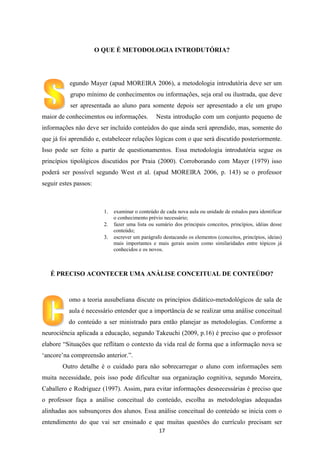 O QUE É METODOLOGIA INTRODUTÓRIA?

egundo Mayer (apud MOREIRA 2006), a metodologia introdutória deve ser um
grupo mínimo de conhecimentos ou informações, seja oral ou ilustrada, que deve
ser apresentada ao aluno para somente depois ser apresentado a ele um grupo
maior de conhecimentos ou informações.

Nesta introdução com um conjunto pequeno de

informações não deve ser incluído conteúdos do que ainda será aprendido, mas, somente do
que já foi aprendido e, estabelecer relações lógicas com o que será discutido posteriormente.
Isso pode ser feito a partir de questionamentos. Essa metodologia introdutória segue os
princípios tipológicos discutidos por Praia (2000). Corroborando com Mayer (1979) isso
poderá ser possível segundo West et al. (apud MOREIRA 2006, p. 143) se o professor
seguir estes passos:

examinar o conteúdo de cada nova aula ou unidade de estudos para identificar
o conhecimento prévio necessário;
fazer uma lista ou sumário dos principais conceitos, princípios, idéias desse
conteúdo;
escrever um parágrafo destacando os elementos (conceitos, princípios, ideias)
mais importantes e mais gerais assim como similaridades entre tópicos já
conhecidos e os novos.

É PRECISO ACONTECER UMA ANÁLISE CONCEITUAL DE CONTEÚDO?

omo a teoria ausubeliana discute os princípios didático-metodológicos de sala de
aula é necessário entender que a importância de se realizar uma análise conceitual
do conteúdo a ser ministrado para então planejar as metodologias. Conforme a
neurociência aplicada a educação, segundo Takeuchi (2009, p.16) é preciso que o professor
elabore “Situações que reflitam o contexto da vida real de forma que a informação nova se
„ancore‟na compreensão anterior.”.
Outro detalhe é o cuidado para não sobrecarregar o aluno com informações sem
muita necessidade, pois isso pode dificultar sua organização cognitiva, segundo Moreira,
Caballero e Rodriguez (1997). Assim, para evitar informações desnecessárias é preciso que
o professor faça a análise conceitual do conteúdo, escolha as metodologias adequadas
alinhadas aos subsunçores dos alunos. Essa análise conceitual do conteúdo se inicia com o
entendimento do que vai ser ensinado e que muitas questões do currículo precisam ser
17

 