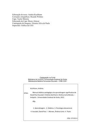 Editoração do texto: Andréa Kochhann
Correções ortográficas: Ricardo Wobeto
Capa: Taylor Moreira
Editoração da Capa: Bruno Alencar
Catalogação de Imagens: Elenaice Silva de Paula
Impressão: Gráfica da UEG

Catalogação na Fonte
Biblioteca da UnUCET-Universidade Estadual de Goiás
Bibliotecária Betânia Fernandes Dourado – CRB 2.261

Kochhann, Andréa.
K76m

Manual didático-pedagógico da aprendizagem significativa de
David Paul Ausubel / Andréa Kochhann; Ândrea Carla Moraes. –
Anápolis : Universidade Estadual de Goiás, 2012.
40p.

1. Aprendizagem . 2. Didática. 3. Psicologia educacional.
4. Ausubel, David Paul. I. Moraes, Ândrea Carla. II. Título.

CDU: 37.015.3

0

 