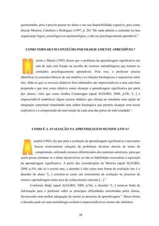 questionadas, pois é preciso pensar no aluno e em sua disponibilidade cognitiva, pois como
discute Moreira, Caballero e Rodriguez (1997, p. 26) “De nada adianta o conteúdo ter boa
organização lógica, cronológica ou epistemológica, e não ser psicologicamente aprendível.”.

COMO TORNAR UM CONTEÚDO PSICOLOGICAMENTE APRENDÍVEL?

oreira e Masini (1982) dizem que o problema da aprendizagem significativa em
sala de aula está focado na escolha de recursos metodológicos que tornem os
conteúdos psicologicamente aprendíveis. Para isso, o professor precisa
identificar os conceitos básicos de sua matéria e as relações hierárquicas e sequenciais entre
eles. Sabe-se que os recursos didáticos bem elaborados são imprescindíveis a uma aula bem
preparada e que tem como objetivo maior alcançar a aprendizagem significativa por parte
dos alunos, visto que como lembra Costamagna (apud ALEGRO, 2008, p.54) “[...] é
imprescindível estabelecer algum recurso didático que ofereça ao estudante uma opção de
integração conceitual respeitando uma ordem hierárquica que permita alcançar uma teoria
explicativa e a compreensão da intervenção de cada uma das partes do todo estudado.”.

COMO É A AVALIAÇÃO NA APRENDIZAGEM SIGNIFICATIVA?

usubel (1982), diz que para a avaliação da aprendizagem significativa é necessário
buscar criativamente soluções de problemas diversos através de testes de
compreensão, utilizando recursos diferenciados dos materiais anteriores, para que
assim possa constatar se o aluno desenvolveu ou não as habilidades necessárias à aquisição
da aprendizagem significativa. A partir das considerações de Moreira (apud ALEGRO,
2008, p.54), não só a escrita mas, o desenho é tido como uma forma de avaliação isto é o
desenho do aluno “[...] constitui-se como um instrumento de avaliação no processo de
ensino e aprendizagem numa área de conhecimento concreta [...].”
Conforme Hadji (apud ALEGRO, 2008, p.54), o desenho “[...] torna-se fonte de
informação para o professor sobre as principais dificuldades encontradas pelos alunos,
favorecendo uma melhor adequação do ensino ao processo de aprendizagem.”. Dessa forma
o desenho pode ser uma metodologia avaliativa imprescindível no ensino não arbitrário.

18

 