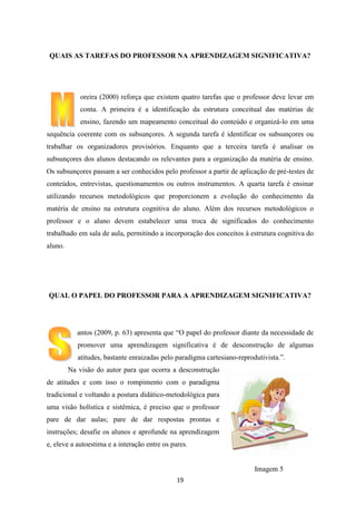 QUAIS AS TAREFAS DO PROFESSOR NA APRENDIZAGEM SIGNIFICATIVA?

oreira (2000) reforça que existem quatro tarefas que o professor deve levar em
conta. A primeira é a identificação da estrutura conceitual das matérias de
ensino, fazendo um mapeamento conceitual do conteúdo e organizá-lo em uma
sequência coerente com os subsunçores. A segunda tarefa é identificar os subsunçores ou
trabalhar os organizadores provisórios. Enquanto que a terceira tarefa é analisar os
subsunçores dos alunos destacando os relevantes para a organização da matéria de ensino.
Os subsunçores passam a ser conhecidos pelo professor a partir de aplicação de pré-testes de
conteúdos, entrevistas, questionamentos ou outros instrumentos. A quarta tarefa é ensinar
utilizando recursos metodológicos que proporcionem a evolução do conhecimento da
matéria de ensino na estrutura cognitiva do aluno. Além dos recursos metodológicos o
professor e o aluno devem estabelecer uma troca de significados do conhecimento
trabalhado em sala de aula, permitindo a incorporação dos conceitos à estrutura cognitiva do
aluno.

QUAL O PAPEL DO PROFESSOR PARA A APRENDIZAGEM SIGNIFICATIVA?

antos (2009, p. 63) apresenta que “O papel do professor diante da necessidade de
promover uma aprendizagem significativa é de desconstrução de algumas
atitudes, bastante enraizadas pelo paradigma cartesiano-reprodutivista.”.
Na visão do autor para que ocorra a desconstrução
de atitudes e com isso o rompimento com o paradigma
tradicional e voltando a postura didático-metodológica para
uma visão holística e sistêmica, é preciso que o professor
pare de dar aulas; pare de dar respostas prontas e
instruções; desafie os alunos e aprofunde na aprendizagem
e, eleve a autoestima e a interação entre os pares.

Imagem 5
19

 