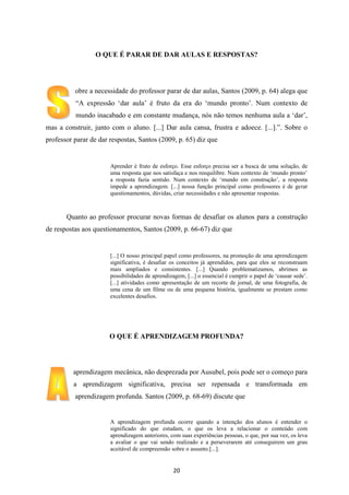 O QUE É PARAR DE DAR AULAS E RESPOSTAS?

obre a necessidade do professor parar de dar aulas, Santos (2009, p. 64) alega que
“A expressão „dar aula‟ é fruto da era do „mundo pronto‟. Num contexto de
mundo inacabado e em constante mudança, nós não temos nenhuma aula a „dar‟,
mas a construir, junto com o aluno. [...] Dar aula cansa, frustra e adoece. [...].”. Sobre o
professor parar de dar respostas, Santos (2009, p. 65) diz que

Aprender é fruto de esforço. Esse esforço precisa ser a busca de uma solução, de
uma resposta que nos satisfaça e nos reequilibre. Num contexto de „mundo pronto‟
a resposta fazia sentido. Num contexto de „mundo em construção‟, a resposta
impede a aprendizagem. [...] nossa função principal como professores é de gerar
questionamentos, dúvidas, criar necessidades e não apresentar respostas.

Quanto ao professor procurar novas formas de desafiar os alunos para a construção
de respostas aos questionamentos, Santos (2009, p. 66-67) diz que

[...] O nosso principal papel como professores, na promoção de uma aprendizagem
significativa, é desafiar os conceitos já aprendidos, para que eles se reconstruam
mais ampliados e consistentes. [...] Quando problematizamos, abrimos as
possibilidades de aprendizagem, [...] o essencial é cumprir o papel de „causar sede‟.
[...] atividades como apresentação de um recorte de jornal, de uma fotografia, de
uma cena de um filme ou de uma pequena história, igualmente se prestam como
excelentes desafios.

O QUE É APRENDIZAGEM PROFUNDA?

aprendizagem mecânica, não desprezada por Ausubel, pois pode ser o começo para
a aprendizagem significativa, precisa ser repensada e transformada em
aprendizagem profunda. Santos (2009, p. 68-69) discute que

A aprendizagem profunda ocorre quando a intenção dos alunos é entender o
significado do que estudam, o que os leva a relacionar o conteúdo com
aprendizagem anteriores, com suas experiências pessoas, o que, por sua vez, os leva
a avaliar o que vai sendo realizado e a perseverarem até conseguirem um grau
aceitável de compreensão sobre o assunto.[...].

20

 