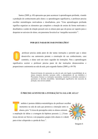 Santos (2009, p. 69) apresenta que para acontecer à aprendizagem profunda, visando
a produção do conhecimento pelo aluno e a aprendizagem significativa, o professor precisa
escolher metodologias motivadoras e desafiadoras, pois “Uma aprendizagem profunda
significa organizar os elementos que compõem a situação de ensino de forma motivante e
desafiadora e cuidar da relação pessoal com os alunos para que ela possa ser suporte para o
despertar no universo do aluno, um panorama favorável ao „mergulho necessário‟”.

POR QUE PARAR DE DAR INSTRUÇÕES?

professor precisa ainda parar de dar tantas instruções e permitir que o aluno
desenvolva sua autonomia perante a construção do seu conhecimento, caso
contrário, o aluno será um mero seguidor de instruções. Para a aprendizagem
significativa ocorrer o professor precisa parar de dar instruções desnecessárias e
proporcionar a autonomia na sala de aula, pois segundo Santos (2009, p. 69-70)

Desenvolvimento de autonomia na sala de aula está ligado à possibilidade de os
alunos tomarem decisões racionais sobre o planejamento de seu trabalho.[...]
Precisamos fornecer as instruções necessárias, incentivar as decisões coerentes e
questionar as decisões descabidas. Aprendizagem significativa não necessita de
proteção, mas sim de cuidado.

É PRECISO ACONTECER A INTERAÇÃO NA SALA DE AULA?

ambém é postura didático-metodológica do professor escolher
momentos na sala de aula que promova a interação entre os
alunos, pois “A troca de percepções entre os alunos estimula
a ampliação de idéias e a testagem de hipótese pessoais. [...] Essas
trocas devem ser breves e em pequenos grupos (três alunos é o ideal)
para evitar a dispersão e a perda de foco.”.
Imagem 6

21

 