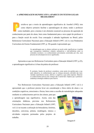 A APRENDIZAGEM SIGNIFICATIVA APARECE EM TEXTOS LEGAIS
BRASILEIROS?

ercebe-se que a teoria da aprendizagem significativa de Ausubel (1982), tem
como objetivo primeiro facilitar a aprendizagem do aluno, tendo o professor
como mediador, pois a mesma é um elemento essencial ao processo de aquisição de
conhecimento por parte do aluno, bem como fundamental para o novo papel do professor e
para a função social da escola. Essa concepção é adotada legalmente no Brasil, pelos
Referencias Curriculares Nacionais para a Educação Infantil (1997, vol.1) e nos Parâmetros
Curriculares do Ensino Fundamental (1997, p. 38) quando é apresentado que
As aprendizagens que os alunos realizam na escola serão significativas à medida
que conseguirem estabelecer relações substantivas e não-arbitrárias entre os
conteúdos escolares e os conhecimentos previamente construídas por eles, num
processo de articulação de novos significados.

Apresenta-se que nos Referencias Curriculares para a Educação Infantil (1997, p.22),
a aprendizagem significativa é à base da prática do professor

É, portanto, função do professor considerar, como ponto de partida para a sua
ação educativa, os conhecimentos que as crianças possuem, advindos das mais
variadas experiências sociais, afetivas e cognitiva a que estão expostas. Detectar
os conhecimentos prévios das crianças não é tarefa fácil. Implica que o professor
estabeleça estratégias didáticas para fazê-lo.

Nos Referenciais Curriculares Nacionais para a Educação Infantil (1997, vol.1) é
apresentado que o professor precisa levar em consideração a faixa etária do aluno e as
condições cognitivas, emocionais e físicas, bem como a escolha de metodologias adequadas
mediante os conhecimentos prévios dos alunos, para que
a aprendizagem seja significativa. Assim, uma das
orientações

didáticas,

previstas

nos

Referenciais

Curriculares Nacionais para a Educação Infantil (1997,
vol.1) é no tocante a utilização de brincadeiras, histórias,
desenhos, conversas, pintura, modelagem, música e
atividades corporais permeadas pelos projetos de
trabalho.
Imagem 8
23

 