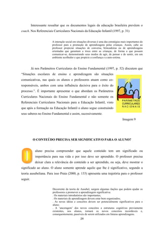 Interessante ressaltar que os documentos legais da educação brasileira prevêem o
coach. Nos Referenciais Curriculares Nacionais da Educação Infantil (1997, p. 31)
A interação social em situações diversas é uma das estratégias mais importantes do
professor para a promoção de aprendizagens pelas crianças. Assim, cabe ao
professor propiciar situações de conversa, brincadeiras ou de aprendizagens
orientadas que garantam a troca entre as crianças, de forma a que possam
comunicar-se, demonstrando seus modos de agir, de pensar e de sentir, em um
ambiente acolhedor e que propicie a confiança e a auto-estima.

Já nos Parâmetros Curriculares do Ensino Fundamental (1997, p. 52) discutem que
“Situações escolares de ensino e aprendizagem são situações
comunicativas, nas quais os alunos e professores atuam como coresponsáveis, ambos com uma influência decisiva para o êxito do
processo.”. É importante apresentar o que abordam os Parâmetros
Curriculares Nacionais do Ensino Fundamental e não somente os
Referenciais Curriculares Nacionais para a Educação Infantil, visto
que após a formação na Educação Infantil o aluno segue construindo
seus saberes no Ensino Fundamental e assim, sucessivamente.
Imagem 9

O CONTEÚDO PRECISA SER SIGNIFICATIVO PARA O ALUNO?

aluno precisa compreender que aquele conteúdo tem um significado ou
importância para sua vida e por isso deve ser aprendido. O professor precisa
deixar clara a relevância do conteúdo a ser aprendido, ou seja, deve mostrar o
significado ao aluno. O aluno somente aprende aquilo que lhe é significativo, segundo a
teoria ausubeliana. Para isso Praia (2000, p. 133) apresenta uma trajetória para o professor
seguir.
Decorrente da teoria de Ausubel, surgem algumas ilações que podem ajudar os
professores a promover a aprendizagem significativa:
. Os materiais introdutórios são importantes;
. Os materiais de aprendizagem devem estar bem organizados;
. As novas idéias e conceitos devem ser potencialmente significativos para o
aluno;
. A „ancoragem‟ dos novos conceitos a estruturas cognitivas previamente
existentes, nos alunos, tornará os novos conceitos recordáveis e,
consequentemente, passíveis de serem utilizados em futuras aprendizagens.

24

 