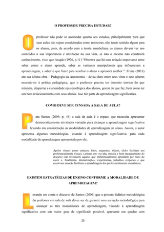 O PROFESSOR PRECISA ESTUDAR?

professor não pode se acomodar quanto aos estudos, principalmente para que
suas aulas não sejam consideradas como rotineiras, não tendo sentido algum para
os alunos, pois, de acordo com a teoria ausubeliana os alunos devem ver nos
conteúdos a sua importância e utilização na sua vida, se não o mesmo não construirá
conhecimento, visto que Aragão (1976, p.11) “Observa que há uma relação importante entre
saber como o aluno aprende, saber as variáveis manipuláveis que influenciam a
aprendizagem, e saber o que fazer para auxiliar o aluno a aprender melhor.”. Freire (2011)
em sua última obra – Pedagogia da Autonomia – deixa claro entre seus vinte e sete saberes
necessários à prática pedagógica, que o professor precisa ter domínio teórico do que
ministra, despertar a curiosidade epistemológica dos alunos, gostar do que faz, bem como ter
um bom relacionamento com seus alunos. Isso faz parte da aprendizagem significativa.

COMO DEVE SER PENSADA A SALA DE AULA?

ara Santos (2009, p. 44) a sala de aula é o espaço que necessita apresentar
democraticamente atividades variadas para alcançar a aprendizagem significativa
levando em consideração às modalidades de aprendizagem do aluno. Assim, o autor
apresenta algumas metodologias, visando à aprendizagem significativa, para cada
modalidade de aprendizagem apresentada por ele,

Apelos visuais como cartazes, fotos, esquemas, vídeos, slides facilitam aos
preferencialmente visuais. Leituras em voz alta, música e bom encadeamento do
discurso oral favorecem aqueles que preferencialmente aprendem por meio do
ouvir e, finalmente, dramatizações, experiências, trabalhos corporais e que
envolvam emoção facilitam a aprendizagem dos preferencialmente sinestésicos.

EXISTEM ESTRATÉGIAS DE ENSINO CONFORME A MODALIDADE DE
APRENDIZAGEM?

evando em conta o discurso de Santos (2009) que a postura didático-metodológica
do professor em sala de aula dever ser de garantir uma variação metodológica para
alcançar as três modalidades de aprendizagem, visando à aprendizagem
significativa com um maior grau de significado possível, apresenta um quadro com
25

 