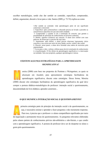 escolher metodologias, sendo elas dar sentido ao conteúdo, especificar, compreender,
definir, argumentar, discutir e levar para a vida. Santos (2009, p. 73-74) explica-as como

1.Dar sentido ao conteúdo: toda aprendizagem parte de um significado
contextual e emocional.
2. Especificar: após contextualizar o educando precisa ser levado a perceber as
características específicas do que está sendo estudado.
3. Compreender: é quando se dá a construção do conceito, que garante a
possibilidade de utilização do conhecimento em diversos contextos.
4. Definir: significa esclarecer um conceito. O aluno deve definir com suas
palavras, de forma que o conceito lhe seja claro.
5. Argumentar: após definir, o aluno precisa relacionar logicamente vários
conceitos e isso ocorre por meio do texto falado, escrito, verbal e não verbal.
6. Discutir: nesse passo, o aluno deve formular uma cadeia de raciocínio pela
argumentação.
7. Levar para a vida: o sétimo e último passo da (re) construção do conhecimento
é a transformação. O fim último da aprendizagem significativa é a intervenção
na realidade. Sem esse propósito, qualquer aprendizagem é inócua.

EXISTEM ALGUMAS ESTRATÉGIAS PARA A APRENDIZAGEM
SIGNIFICATIVA?

oreira (2000) com base nas propostas de Postman e Weingartner, os quais se
alicerçam em Ausubel, para apresentarem estratégias facilitadoras da
aprendizagem significativa, discute estas estratégias. Dessa forma, Moreira
(2000) discute oito estratégias facilitadoras da aprendizagem significativa da qual deve
compor a postura didático-metodológica do professor: interação social e questionamento,
descentralidade do livro didático, aprendiz construtor...

O QUE SIGNIFICA INTERAÇÃO SOCIAL E QUESTIONAMENTO?

primeira estratégia parte do princípio da interação social e do questionamento, ou
seja, é necessário ensinar e aprender a fazer perguntas e não meramente respostas.
Para isso, é preciso que o professor e o aluno compartilhem significados por meio
da negociação e permanente trocas de questionamentos. As perguntas relevantes elaboradas
pelos alunos partem de conhecimentos prévios não-arbitrários e não-literais, o que condiz
com a aprendizagem significativa. A postura do professor deve ser de despertar no aluno o
gosto pelo questionamento.

27

 