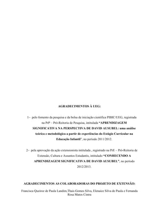 AGRADECIMENTOS À UEG:

pelo fomento da pesquisa e da bolsa de iniciação científica PIBIC/UEG, registrada
na PrP – Pró-Reitoria de Pesquisa, intitulada “APRENDIZAGEM
SIGNIFICATIVA NA PERSPECTIVA DE DAVID AUSUBEL: uma análise
teórica e metodológica a partir de experiências do Estágio Curricular na
Educação Infantil”, no período 2011/2012.
pela aprovação da ação extensionista intitulada , registrado na PrE – Pró-Reitoria de
Extensão, Cultura e Assuntos Estudantis, intitulado “CONHECENDO A
APRENDIZAGEM SIGNIFICATIVA DE DAVID AUSUBEL”, no período
2012/2013.

AGRADECIMENTOS AS COLABORADORAS DO PROJETO DE EXTENSÃO:
Francisca Queiroz de Paula Landim,Thais Gomes Silva, Elenaice Silva de Paula e Fernanda
Rosa Matos Cintra

1

 