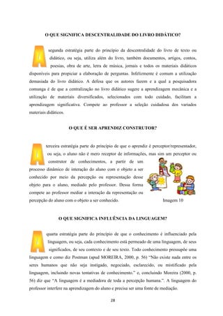 O QUE SIGNIFICA DESCENTRALIDADE DO LIVRO DIDÁTICO?

segunda estratégia parte do princípio da descentralidade do livro de texto ou
didático, ou seja, utiliza além do livro, também documentos, artigos, contos,
poesias, obra de arte, letra de música, jornais e todos os materiais didáticos
disponíveis para propiciar a elaboração de perguntas. Infelizmente é comum a utilização
demasiada do livro didático. A defesa que os autores fazem e a qual a pesquisadora
comunga é de que a centralização no livro didático sugere a aprendizagem mecânica e a
utilização de materiais diversificados, selecionados com todo cuidado, facilitam a
aprendizagem significativa. Compete ao professor a seleção cuidadosa dos variados
materiais didáticos.

O QUE É SER APRENDIZ CONSTRUTOR?

terceira estratégia parte do princípio de que o aprendiz é perceptor/representador,
ou seja, o aluno não é mero receptor de informações, mas sim um perceptor ou
construtor de conhecimentos, a partir de um
processo dinâmico de interação do aluno com o objeto a ser
conhecido por meio da percepção ou representação desse
objeto para o aluno, mediado pelo professor. Dessa forma
compete ao professor mediar a interação da representação ou
percepção do aluno com o objeto a ser conhecido.

Imagem 10

O QUE SIGNIFICA INFLUÊNCIA DA LINGUAGEM?

quarta estratégia parte do princípio de que o conhecimento é influenciado pela
linguagem, ou seja, cada conhecimento está permeado de uma linguagem, de seus
significados, de seu contexto e de seu texto. Todo conhecimento pressupõe uma
linguagem e como diz Postman (apud MOREIRA, 2000, p. 56) “Não existe nada entre os
seres humanos que não seja instigado, negociado, esclarecido, ou mistificado pela
linguagem, incluindo novas tentativas de conhecimento.” e, concluindo Moreira (2000, p.
56) diz que “A linguagem é a mediadora de toda a percepção humana.”. A linguagem do
professor interfere na aprendizagem do aluno e precisa ser uma fonte de mediação.
28

 