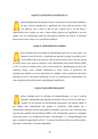 O QUE É CONSCIÊNCIA SEMÂNTICA?

quinta estratégia parte do princípio de que é necessária uma consciência semântica,
ou seja, é preciso entender que o significado das coisas estão nas pessoas e não
nas palavras. Isso se deve ao fato de que a palavra por si só não basta, é
imprescindível que o sujeito, no caso, o aluno atribua à palavra um significado e isso tem
relação com seu conhecimento geral de cada palavra mediante sua cultura. O professor
precisa assim como o aluno, ter a consciência semântica.

O QUE É APRENDER PELO ERRO?

sexta estratégia parte do princípio da aprendizagem pelo erro, ou seja, como o ser
humano é passível de erro, é importante que aprenda a corrigir seu próprio erro e
assim refletir sobre seus conceitos. Não se trata do ensaio-e-erro, mas sim, de que
ao refletir sobre o erro, pode-se construir o certo. Infelizmente como afirma Moreira (2000,
p. 58) “A escola, no entanto, pune o erro e busca promover a aprendizagem de fatos, leis,
conceitos, teorias, como verdades duradouras.[...] Nessa escola, os professores são
contadores de verdades e os livros estão cheios de verdades”, onde os professores são meros
detectores de erros e não sabem transformar os erros em construção de conhecimentos. Eis
mais uma postura do professor para a aprendizagem significativa.

O QUE É DESAPRENDIZAGEM?

sétima estratégia parte do princípio da desaprendizagem, ou seja, é preciso
aprender a desaprender para aprender novamente. Deve-se levar em conta que o
mundo vive em processo de transformação permanente e de maneira rápida. O
que implica num conhecimento que também se transforma. Nada garante que o
conhecimento suficiente do hoje seja também do amanhã e, que tudo o que é relevante hoje
seja relevante amanhã. Com diz Moreira (2000, p. 60) “Desaprender conceitos e estratégias
irrelevantes passa a ser condição prévia para a aprendizagem. [...]. Desaprendizagem tem
aqui o sentido de esquecimento seletivo.”. A postura do professor frente aos conhecimentos,
relevantes e irrelevantes, é de suma importância.

29

 