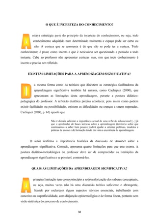 O QUE É INCERTEZA DO CONHECIMENTO?

oitava estratégia parte do princípio da incerteza do conhecimento, ou seja, todo
conhecimento adquirido num determinado momento e espaço pode ser certo ou
não. A certeza que se apresenta é de que não se pode ter a certeza. Todo
conhecimento é posto como incerto e que é necessário ser questionado e pensado a todo
instante. Cabe ao professor não apresentar certezas mas, sim que todo conhecimento é
incerto e precisa ser refletido.

EXISTEM LIMITAÇÕES PARA A APRENDIZAGEM SIGNIFICATIVA?

a mesma forma como há teóricos que discutem as estratégias facilitadoras da
aprendizagem significativa também há autores, como Cachapuz (2000), que
apresentam as limitações desta aprendizagem, perante a postura didáticopedagógica do professor. A reflexão dialética precisa acontecer, pois assim como podem
existir facilidades ou possibilidades, existem as dificuldades ou crenças a serem superadas.
Cachapuz (2000, p. 67) aponta que
Não é demais salientar a importância actual de uma reflexão educacional [...] já
que o aprofundar de bases teóricas sobre a aprendizagem (território sobre que
continuamos a saber bem pouco) poderá ajudar a orientar políticas, modelos e
práticas de ensino e de formação tendo em vista a excelência da aprendizagem.

O autor reafirma a importância histórica da discussão de Ausubel sobre a
aprendizagem significativa. Contudo, apresenta quatro limitações para que esta ocorra. A
postura didático-metodológica do professor deve ser de compreender as limitações da
aprendizagem significativa e se possível, contorná-las.

QUAIS AS LIMITAÇÕES DA APRENDIZAGEM SIGNIFICATIVA?

primeira limitação tem como princípio a sobrevalorização dos saberes conceptuais,
ou seja, muitas vezes não há uma discussão teórica suficiente e abrangente,
ficando por esclarecer alguns aspectos teóricos essenciais, trabalhando com
conceitos na superficialidade, com disjunção epistemológica e de forma linear, portanto sem
visão sistêmica do processo de conhecimento.
30

 