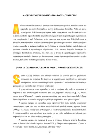 A APRENDIZAGEM SIGNIFICATIVA PODE ACONTECER?

ssim como as cinco crenças apresentadas devem ser superadas, também devem ser
superadas as quatro limitações e as três dificuldades discutidas. Pode ser que a
priori pareça difícil conseguir superar todos esses pontos, mas, levando em conta
as potencialidades e possibilidades do professor engajado com a aprendizagem significativa,
esse rompimento é real. Salienta-se neste momento que apesar das dificuldades que o
professor pode apresentar na busca de uma ruptura epistemológica didática e metodológica é
preciso concordar a extrema urgência do (re)pensar a postura didático-metodológica do
professor visando à aprendizagem significativa. Pois, mesmo havendo limitações há
estratégias facilitadoras. Portanto, fica claro que a teoria da aprendizagem significativa
proposta por Ausubel é bastante pertinente quando coloca alguns requisitos quanto à prática
didática, bem como metodológica dentro da sala de aula.

QUAIS OS DESAFIOS OU CRENÇAS PARA O PROFESSOR ENFRENTAR?

antos (2009) apresenta que existem desafios ou crenças para os professores
romperem na tentativa de favorecer a aprendizagem significativa e apresentar
uma postura didático-metodológica que a propicie. O autor discute cinco crenças
que devem ser superadas pelo professor ao planejar.
A primeira crença a ser superada é a que o professor não pode se considerar o
responsável pela aprendizagem do aluno e para isso, segundo Santos (2009, p. 78) precisa
romper com a “Crença nº 1: preciso arrumar o conteúdo para que o aluno aprenda.[...].Dessa
forma, o professor se mantém no papel de principal responsável pela aprendizagem.”.
A segunda crença a ser superada é a que o professor tem muito trabalho ao construir
conhecimento e por isso opta em ficar no modelo tradicional de ensino, segundo Santos
(2009, p. 78) precisa romper com a “Crença nº 2: construir conhecimento dá muito trabalho.
A crença nessa ideia leva o professor a se manter em seu estilo tradicional, acreditando que,
na prática, não vai dar conta do novo paradigma.”.
A terceira crença a ser superada é a que o professor distancia a teoria da prática,
como se fossem dissociáveis, segundo Santos (2009, p. 79) precisa romper com a “Crença nº
3: isso tudo é muito bonito, mas, na prática, a teoria é outra.”
32

 