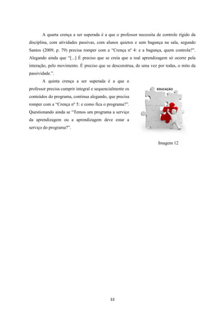 A quarta crença a ser superada é a que o professor necessita de controle rígido da
disciplina, com atividades passivas, com alunos quietos e sem bagunça na sala, segundo
Santos (2009, p. 79) precisa romper com a “Crença nº 4: e a bagunça, quem controla?”.
Alegando ainda que “[...] É preciso que se creia que a real aprendizagem só ocorre pela
interação, pelo movimento. É preciso que se desconstrua, de uma vez por todas, o mito da
passividade.”.
A quinta crença a ser superada é a que o
professor precisa cumprir integral e sequencialmente os
conteúdos do programa, continua alegando, que precisa
romper com a “Crença nº 5: e como fica o programa?”.
Questionando ainda se “Temos um programa a serviço
da aprendizagem ou a aprendizagem deve estar a
serviço do programa?”.

Imagem 12

33

 