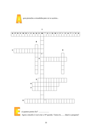 gora preencha a cruzadinha para ver se acertou...

2

A P R E N D I Z A G E M * S I G N I F I

C A T I V A

8

1

9
*
5

3
4
7

6

*

ai quantos pontos fez? ......................
Agora o desafio é você criar a 10ª questão. Vamos lá......... Qual é a pergunta?

35

 