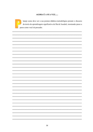 AGORA É A SUA VEZ......

laneje como deve ser a sua postura didático-metodológica perante o discurso
da teoria da aprendizagem significativa de David Ausubel, mostrando passo a
passo como você irá proceder.
__________________________________________________________________________
__________________________________________________________________________
__________________________________________________________________________
__________________________________________________________________________
__________________________________________________________________________
__________________________________________________________________________
__________________________________________________________________________
__________________________________________________________________________
__________________________________________________________________________
__________________________________________________________________________
__________________________________________________________________________
__________________________________________________________________________
__________________________________________________________________________
__________________________________________________________________________
__________________________________________________________________________
__________________________________________________________________________
__________________________________________________________________________
__________________________________________________________________________
__________________________________________________________________________
__________________________________________________________________________
__________________________________________________________________________
__________________________________________________________________________
__________________________________________________________________________
__________________________________________________________________________
__________________________________________________________________________
__________________________________________________________________________
__________________________________________________________________________
__________________________________________________________________________

36

 