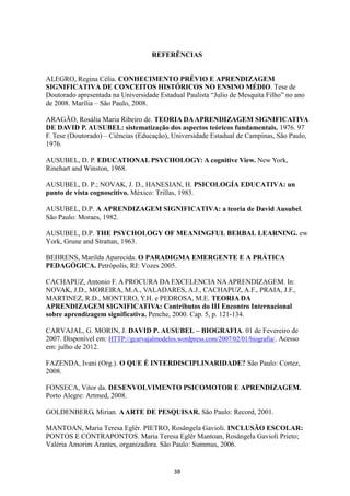 REFERÊNCIAS

ALEGRO, Regina Célia. CONHECIMENTO PRÉVIO E APRENDIZAGEM
SIGNIFICATIVA DE CONCEITOS HISTÓRICOS NO ENSINO MÉDIO. Tese de
Doutorado apresentada na Universidade Estadual Paulista “Julio de Mesquita Filho” no ano
de 2008. Marília – São Paulo, 2008.
ARAGÃO, Rosália Maria Ribeiro de. TEORIA DA APRENDIZAGEM SIGNIFICATIVA
DE DAVID P. AUSUBEL: sistematização dos aspectos teóricos fundamentais. 1976. 97
F. Tese (Doutorado) – Ciências (Educação), Universidade Estadual de Campinas, São Paulo,
1976.
AUSUBEL, D. P. EDUCATIONAL PSYCHOLOGY: A cognitive View. New York,
Rinehart and Winston, 1968.
AUSUBEL, D. P.; NOVAK, J. D., HANESIAN, H. PSICOLOGÍA EDUCATIVA: un
punto de vista cognoscitivo. México: Trillas, 1983.
AUSUBEL, D.P. A APRENDIZAGEM SIGNIFICATIVA: a teoria de David Ausubel.
São Paulo: Moraes, 1982.
AUSUBEL, D.P. THE PSYCHOLOGY OF MEANINGFUL BERBAL LEARNING. ew
York, Grune and Strattan, 1963.
BEHRENS, Marilda Aparecida. O PARADIGMA EMERGENTE E A PRÁTICA
PEDAGÓGICA. Petrópolis, RJ: Vozes 2005.
CACHAPUZ, Antonio F. A PROCURA DA EXCELENCIA NA APRENDIZAGEM. In:
NOVAK, J.D., MOREIRA, M.A., VALADARES, A.J., CACHAPUZ, A.F., PRAIA, J.F.,
MARTINEZ, R.D., MONTERO, Y.H. e PEDROSA, M.E. TEORIA DA
APRENDIZAGEM SIGNIFICATIVA: Contributos do III Encontro Internacional
sobre aprendizagem significativa. Penche, 2000. Cap. 5, p. 121-134.
CARVAJAL, G. MORIN, J. DAVID P. AUSUBEL – BIOGRAFIA. 01 de Fevereiro de
2007. Disponível em: HTTP://gcarvajalmodelos.wordpress.com/2007/02/01/biografia/. Acesso
em: julho de 2012.
FAZENDA, Ivani (Org.). O QUE É INTERDISCIPLINARIDADE? São Paulo: Cortez,
2008.
FONSECA, Vitor da. DESENVOLVIMENTO PSICOMOTOR E APRENDIZAGEM.
Porto Alegre: Artmed, 2008.
GOLDENBERG, Mirian. A ARTE DE PESQUISAR. São Paulo: Record, 2001.
MANTOAN, Maria Teresa Eglêr. PIETRO, Rosângela Gavioli. INCLUSÃO ESCOLAR:
PONTOS E CONTRAPONTOS. Maria Teresa Eglêr Mantoan, Rosângela Gavioli Prieto;
Valéria Amorim Arantes, organizadora. São Paulo: Summus, 2006.

38

 